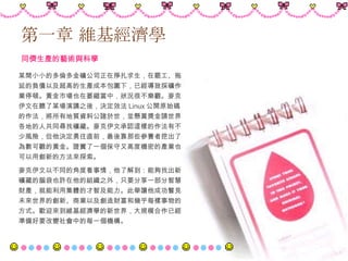 第一章 維基經濟學   同儕生產的藝術與科學  某間小小的多倫多金礦公司正在掙扎求生，在罷工、拖延的負債以及超高的生產成本包圍下，已經導致採礦作業停頓。黃金市場也在萎縮當中，狀況很不樂觀。麥克伊文在聽了某場演講之後，決定效法 Linux 公開原始碼的作法，將所有地質資料公諸於世，並懸賞獎金請世界各地的人共同尋找礦藏。麥克伊文承認這樣的作法有不少風險，但他決定勇往直前，最後靠那些參賽者挖出了為數可觀的黃金。證實了一個保守又高度機密的產業也可以用創新的方法來探索。  麥克伊文以不同的角度看事情，他了解到：能夠找出新礦藏的腦袋也許在他的組織之外，只要分享一部分智慧財產，就能利用集體的才智及能力。此舉讓他成功瞥見未來世界的創新、商業以及創造財富和幾乎每樣事物的方式。歡迎來到維基經濟學的新世界，大規模合作已經準備好要改變社會中的每一個機構。   