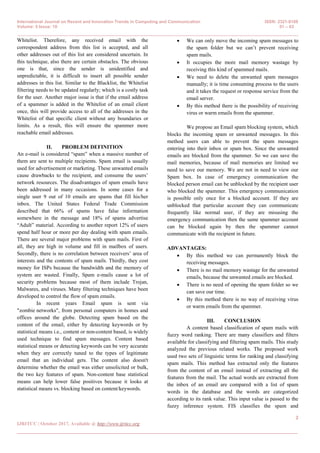 International Journal on Recent and Innovation Trends in Computing and Communication ISSN: 2321-8169
Volume: 5 Issue: 10 01 – 03
_______________________________________________________________________________________________
2
IJRITCC | October 2017, Available @ http://www.ijritcc.org
_______________________________________________________________________________________
Whitelist. Therefore, any received email with the
correspondent address from this list is accepted, and all
other addresses out of this list are considered uncertain. In
this technique, also there are certain obstacles. The obvious
one is that, since the sender is unidentified and
unpredictable, it is difficult to insert all possible sender
addresses in this list. Similar to the Blacklist, the Whitelist
filtering needs to be updated regularly; which is a costly task
for the user. Another major issue is that if the email address
of a spammer is added in the Whitelist of an email client
once, this will provide access to all of the addresses in the
Whitelist of that specific client without any boundaries or
limits. As a result, this will ensure the spammer more
reachable email addresses.
II. PROBLEM DEFINITION
An e-mail is considered “spam” when a massive number of
them are sent to multiple recipients. Spam email is usually
used for advertisement or marketing. These unwanted emails
cause drawbacks to the recipient, and consume the users’
network resources. The disadvantages of spam emails have
been addressed in many occasions. In some cases for a
single user 9 out of 10 emails are spams that fill his/her
inbox. The United States Federal Trade Commission
described that 66% of spams have false information
somewhere in the message and 18% of spams advertise
“Adult” material. According to another report 12% of users
spend half hour or more per day dealing with spam emails.
There are several major problems with spam mails. First of
all, they are high in volume and fill in mailbox of users.
Secondly, there is no correlation between receivers’ area of
interests and the contents of spam mails. Thirdly, they cost
money for ISPs because the bandwidth and the memory of
system are wasted. Finally, Spam e-mails cause a lot of
security problems because most of them include Trojan,
Malwares, and viruses. Many filtering techniques have been
developed to control the flow of spam emails.
In recent years Email spam is sent via
"zombie networks", from personal computers in homes and
offices around the globe. Detecting spam based on the
content of the email, either by detecting keywords or by
statistical means i.e., content or non-content based, is widely
used technique to find spam messages. Content based
statistical means or detecting keywords can be very accurate
when they are correctly tuned to the types of legitimate
email that an individual gets. The content also doesn't
determine whether the email was either unsolicited or bulk,
the two key features of spam. Non-content base statistical
means can help lower false positives because it looks at
statistical means vs. blocking based on content/keywords.
 We can only move the incoming spam messages to
the spam folder but we can’t prevent receiving
spam mails.
 It occupies the more mail memory wastage by
receiving this kind of spammed mails.
 We need to delete the unwanted spam messages
manually; it is time consuming process to the users
and it takes the request or response service from the
email server.
 By this method there is the possibility of receiving
virus or warm emails from the spammer.
We propose an Email spam blocking system, which
blocks the incoming spam or unwanted messages. In this
method users can able to prevent the spam messages
entering into their inbox or spam box. Since the unwanted
emails are blocked from the spammer. So we can save the
mail memories, because of mail memories are limited we
need to save our memory. We are not in need to view our
Spam box. In case of emergency communication the
blocked person email can be unblocked by the recipient user
who blocked the spammer. This emergency communication
is possible only once for a blocked account. If they are
unblocked that particular account they can communicate
frequently like normal user, if they are misusing the
emergency communication then the same spammer account
can be blocked again by then the spammer cannot
communicate with the recipient in future.
ADVANTAGES:
 By this method we can permanently block the
receiving messages.
 There is no mail memory wastage for the unwanted
emails, because the unwanted emails are blocked.
 There is no need of opening the spam folder so we
can save our time.
 By this method there is no way of receiving virus
or warm emails from the spammer.
III. CONCLUSION
A content based classification of spam mails with
fuzzy word ranking. There are many classifiers and filters
available for classifying and filtering spam mails. This study
analyzed the previous related works. The proposed work
used two sets of linguistic terms for ranking and classifying
spam mails. This method has extracted only the features
from the content of an email instead of extracting all the
features from the mail. The actual words are extracted from
the inbox of an email are compared with a list of spam
words in the database and the words are categorized
according to its rank value. This input value is passed to the
fuzzy inference system. FIS classifies the spam and
 