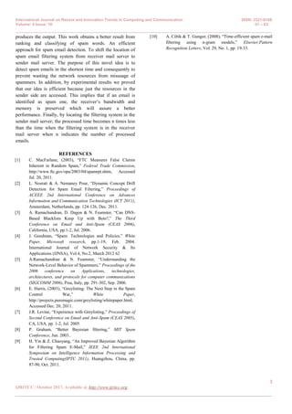 International Journal on Recent and Innovation Trends in Computing and Communication ISSN: 2321-8169
Volume: 5 Issue: 10 01 – 03
_______________________________________________________________________________________________
3
IJRITCC | October 2017, Available @ http://www.ijritcc.org
_______________________________________________________________________________________
produces the output. This work obtains a better result from
ranking and classifying of spam words. An efficient
approach for spam email detection. To shift the location of
spam email filtering system from receiver mail server to
sender mail server. The purpose of this novel idea is to
detect spam emails in the shortest time and consequently to
prevent wasting the network resources from misusage of
spammers. In addition, by experimental results we proved
that our idea is efficient because just the resources in the
sender side are accessed. This implies that if an email is
identified as spam one, the receiver’s bandwidth and
memory is preserved which will assure a better
performance. Finally, by locating the filtering system in the
sender mail server; the processed time becomes n times less
than the time when the filtering system is in the receiver
mail server when n indicates the number of processed
emails.
REFERENCES
[1] C. MacFarlane, (2003), “FTC Measures False Claims
Inherent in Random Spam,” Federal Trade Commission,
http://www.ftc.gov/opa/2003/04/spamrpt.shtm, Accessed
Jul. 20, 2011.
[2] L. Nosrati & A. Nemaney Pour, “Dynamic Concept Drift
Detection for Spam Email Filtering,” Proceedings of
ACEEE 2nd International Conference on Advances
Information and Communication Technologies (ICT 2011),
Amsterdam, Netherlands, pp. 124-126, Dec. 2011.
[3] A. Ramachandran, D. Dagon & N. Feamster, “Can DNS-
Based Blacklists Keep Up with Bots?,” The Third
Conference on Email and Anti-Spam (CEAS 2006),
California, USA, pp.1-2, Jul. 2006.
[4] J. Goodman, “Spam: Technologies and Policies,” White
Paper, Microsoft research, pp.1-19, Feb. 2004.
International Journal of Network Security & Its
Applications (IJNSA), Vol.4, No.2, March 2012 62
[5] A.Ramachandran & N. Feamster, “Understanding the
Network-Level Behavior of Spammers,” Proceedings of the
2006 conference on Applications, technologies,
architectures, and protocols for computer communications
(SIGCOMM 2006), Pisa, Italy, pp. 291-302, Sep. 2006.
[6] E. Harris, (2003), “Greylisting: The Next Step in the Spam
Control War,” White Paper,
http://projects.puremagic.com/greylisting/whitepaper.html,
Accessed Dec. 20, 2011.
[7] J.R. Levine, “Experience with Greylisting,” Proceedings of
Second Conference on Email and Anti-Spam (CEAS 2005),
CA, USA, pp. 1-2, Jul. 2005.
[8] P. Graham, “Better Bayesian filtering,” MIT Spam
Conference, Jun. 2003..
[9] H. Yin & Z. Chaoyang, “An Improved Bayesian Algorithm
for Filtering Spam E-Mail,” IEEE 2nd International
Symposium on Intelligence Information Processing and
Trusted Computing(IPTC 2011), Huangzhou, China, pp.
87-90, Oct. 2011.
[10] A. Ciltik & T. Gungor, (2008), “Time-efficient spam e-mail
filtering using n-gram models,” Elsevier,Pattern
Recognition Letters, Vol. 29, No. 1, pp. 19-33.
 