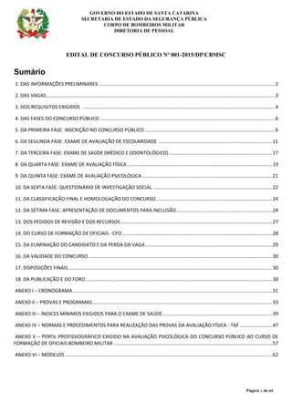 GOVERNO DO ESTADO DE SANTA CATARINA
SECRETARIA DE ESTADO DA SEGURANÇA PÚBLICA
CORPO DE BOMBEIROS MILITAR
DIRETORIA DE PESSOAL
Página 1 de 64
EDITAL DE CONCURSO PÚBLICO Nº 001-2015/DP/CBMSC
Sumário
1. DAS INFORMAÇÕES PRELIMINARES ..................................................................................................................................2
2. DAS VAGAS.........................................................................................................................................................................3
3. DOS REQUISITOS EXIGIDOS ..............................................................................................................................................4
4. DAS FASES DO CONCURSO PÚBLICO .................................................................................................................................6
5. DA PRIMEIRA FASE: INSCRIÇÃO NO CONCURSO PÚBLICO ................................................................................................6
6. DA SEGUNDA FASE: EXAME DE AVALIAÇÃO DE ESCOLARIDADE ....................................................................................11
7. DA TERCEIRA FASE: EXAME DE SAÚDE (MÉDICO E ODONTOLÓGICO) ............................................................................17
8. DA QUARTA FASE: EXAME DE AVALIAÇÃO FÍSICA ...........................................................................................................19
9. DA QUINTA FASE: EXAME DE AVALIAÇÃO PSICOLÓGICA ................................................................................................21
10. DA SEXTA FASE: QUESTIONÁRIO DE INVESTIGAÇÃO SOCIAL ........................................................................................22
11. DA CLASSIFICAÇÃO FINAL E HOMOLOGAÇÃO DO CONCURSO......................................................................................24
12. DA SÉTIMA FASE: APRESENTAÇÃO DE DOCUMENTOS PARA INCLUSÃO.......................................................................24
13. DOS PEDIDOS DE REVISÃO E DOS RECURSOS................................................................................................................27
14. DO CURSO DE FORMAÇÃO DE OFICIAIS - CFO...............................................................................................................28
15. DA ELIMINAÇÃO DO CANDIDATO E DA PERDA DA VAGA..............................................................................................29
16. DA VALIDADE DO CONCURSO........................................................................................................................................30
17. DISPOSIÇÕES FINAIS.......................................................................................................................................................30
18. DA PUBLICAÇÃO E DO FORO..........................................................................................................................................30
ANEXO I – CRONOGRAMA ...................................................................................................................................................31
ANEXO II – PROVAS E PROGRAMAS.....................................................................................................................................33
ANEXO III – ÍNDICES MÍNIMOS EXIGIDOS PARA O EXAME DE SAÚDE.................................................................................39
ANEXO IV – NORMAS E PROCEDIMENTOS PARA REALIZAÇÃO DAS PROVAS DA AVALIAÇÃO FÍSICA - TAF ........................47
ANEXO V – PERFIL PROFISSIOGRÁFICO EXIGIDO NA AVALIAÇÃO PSICOLÓGICA DO CONCURSO PÚBLICO AO CURSO DE
FORMAÇÃO DE OFICIAIS BOMBEIRO MILITAR .....................................................................................................................57
ANEXO VI – MODELOS .........................................................................................................................................................62
 