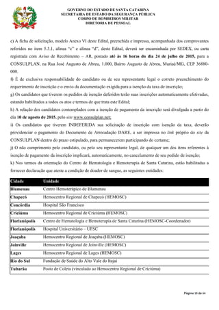 GOVERNO DO ESTADO DE SANTA CATARINA
SECRETARIA DE ESTADO DA SEGURANÇA PÚBLICA
CORPO DE BOMBEIROS MILITAR
DIRETORIA DE PESSOAL
Página 10 de 64
e) A ficha de solicitação, modelo Anexo VI deste Edital, preenchida e impressa, acompanhada dos comprovantes
referidos no item 5.3.1, alínea “c” e alínea “d”, deste Edital, deverá ser encaminhada por SEDEX, ou carta
registrada com Aviso de Recebimento – AR, postado até às 16 horas do dia 24 de julho de 2015, para a
CONSULPLAN, na Rua José Augusto de Abreu, 1.000, Bairro Augusto de Abreu, Muriaé/MG, CEP 36880-
000.
f) É de exclusiva responsabilidade do candidato ou de seu representante legal o correto preenchimento do
requerimento de inscrição e o envio da documentação exigida para a isenção da taxa de inscrição;
g) Os candidatos que tiverem os pedidos de isenção deferidos terão suas inscrições automaticamente efetivadas,
estando habilitados a todos os atos e termos de que trata este Edital;
h) A relação dos candidatos contemplados com a isenção de pagamento da inscrição será divulgada a partir do
dia 10 de agosto de 2015, pelo site www.consulplan.net;
i) Os candidatos que tiverem INDEFERIDA sua solicitação de inscrição com isenção da taxa, deverão
providenciar o pagamento do Documento de Arrecadação DARE, a ser impressa no link próprio do site da
CONSULPLAN dentro do prazo estipulado, para permanecerem participando do certame;
j) O não cumprimento pelo candidato, ou pelo seu representante legal, de qualquer um dos itens referentes à
isenção de pagamento da inscrição implicará, automaticamente, no cancelamento de seu pedido de isenção;
k) Nos termos da orientação do Centro de Hematologia e Hemoterapia de Santa Catarina, estão habilitadas a
fornecer declaração que ateste a condição de doador de sangue, as seguintes entidades:
Cidade Unidade
Blumenau Centro Hemoterápico de Blumenau
Chapecó Hemocentro Regional de Chapecó (HEMOSC)
Concórdia Hospital São Francisco
Criciúma Hemocentro Regional de Criciúma (HEMOSC)
Florianópolis Centro de Hematologia e Hemoterapia de Santa Catarina (HEMOSC-Coordenador)
Florianópolis Hospital Universitário – UFSC
Joaçaba Hemocentro Regional de Joaçaba (HEMOSC)
Joinville Hemocentro Regional de Joinville (HEMOSC)
Lages Hemocentro Regional de Lages (HEMOSC)
Rio do Sul Fundação de Saúde do Alto Vale do Itajaí
Tubarão Posto de Coleta (vinculado ao Hemocentro Regional de Criciúma)
 