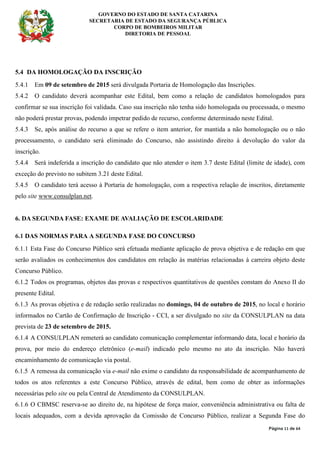 GOVERNO DO ESTADO DE SANTA CATARINA
SECRETARIA DE ESTADO DA SEGURANÇA PÚBLICA
CORPO DE BOMBEIROS MILITAR
DIRETORIA DE PESSOAL
Página 11 de 64
5.4 DA HOMOLOGAÇÃO DA INSCRIÇÃO
5.4.1 Em 09 de setembro de 2015 será divulgada Portaria de Homologação das Inscrições.
5.4.2 O candidato deverá acompanhar este Edital, bem como a relação de candidatos homologados para
confirmar se sua inscrição foi validada. Caso sua inscrição não tenha sido homologada ou processada, o mesmo
não poderá prestar provas, podendo impetrar pedido de recurso, conforme determinado neste Edital.
5.4.3 Se, após análise do recurso a que se refere o item anterior, for mantida a não homologação ou o não
processamento, o candidato será eliminado do Concurso, não assistindo direito à devolução do valor da
inscrição.
5.4.4 Será indeferida a inscrição do candidato que não atender o item 3.7 deste Edital (limite de idade), com
exceção do previsto no subitem 3.21 deste Edital.
5.4.5 O candidato terá acesso à Portaria de homologação, com a respectiva relação de inscritos, diretamente
pelo site www.consulplan.net.
6. DA SEGUNDA FASE: EXAME DE AVALIAÇÃO DE ESCOLARIDADE
6.1 DAS NORMAS PARA A SEGUNDA FASE DO CONCURSO
6.1.1 Esta Fase do Concurso Público será efetuada mediante aplicação de prova objetiva e de redação em que
serão avaliados os conhecimentos dos candidatos em relação às matérias relacionadas à carreira objeto deste
Concurso Público.
6.1.2 Todos os programas, objetos das provas e respectivos quantitativos de questões constam do Anexo II do
presente Edital.
6.1.3 As provas objetiva e de redação serão realizadas no domingo, 04 de outubro de 2015, no local e horário
informados no Cartão de Confirmação de Inscrição - CCI, a ser divulgado no site da CONSULPLAN na data
prevista de 23 de setembro de 2015.
6.1.4 A CONSULPLAN remeterá ao candidato comunicação complementar informando data, local e horário da
prova, por meio do endereço eletrônico (e-mail) indicado pelo mesmo no ato da inscrição. Não haverá
encaminhamento de comunicação via postal.
6.1.5 A remessa da comunicação via e-mail não exime o candidato da responsabilidade de acompanhamento de
todos os atos referentes a este Concurso Público, através de edital, bem como de obter as informações
necessárias pelo site ou pela Central de Atendimento da CONSULPLAN.
6.1.6 O CBMSC reserva-se ao direito de, na hipótese de força maior, conveniência administrativa ou falta de
locais adequados, com a devida aprovação da Comissão de Concurso Público, realizar a Segunda Fase do
 