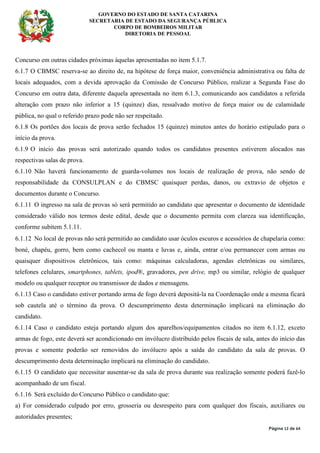 GOVERNO DO ESTADO DE SANTA CATARINA
SECRETARIA DE ESTADO DA SEGURANÇA PÚBLICA
CORPO DE BOMBEIROS MILITAR
DIRETORIA DE PESSOAL
Página 12 de 64
Concurso em outras cidades próximas àquelas apresentadas no item 5.1.7.
6.1.7 O CBMSC reserva-se ao direito de, na hipótese de força maior, conveniência administrativa ou falta de
locais adequados, com a devida aprovação da Comissão de Concurso Público, realizar a Segunda Fase do
Concurso em outra data, diferente daquela apresentada no item 6.1.3, comunicando aos candidatos a referida
alteração com prazo não inferior a 15 (quinze) dias, ressalvado motivo de força maior ou de calamidade
pública, no qual o referido prazo pode não ser respeitado.
6.1.8 Os portões dos locais de prova serão fechados 15 (quinze) minutos antes do horário estipulado para o
início da prova.
6.1.9 O início das provas será autorizado quando todos os candidatos presentes estiverem alocados nas
respectivas salas de prova.
6.1.10 Não haverá funcionamento de guarda-volumes nos locais de realização de prova, não sendo de
responsabilidade da CONSULPLAN e do CBMSC quaisquer perdas, danos, ou extravio de objetos e
documentos durante o Concurso.
6.1.11 O ingresso na sala de provas só será permitido ao candidato que apresentar o documento de identidade
considerado válido nos termos deste edital, desde que o documento permita com clareza sua identificação,
conforme subitem 5.1.11.
6.1.12 No local de provas não será permitido ao candidato usar óculos escuros e acessórios de chapelaria como:
boné, chapéu, gorro, bem como cachecol ou manta e luvas e, ainda, entrar e/ou permanecer com armas ou
quaisquer dispositivos eletrônicos, tais como: máquinas calculadoras, agendas eletrônicas ou similares,
telefones celulares, smartphones, tablets, ipod®, gravadores, pen drive, mp3 ou similar, relógio de qualquer
modelo ou qualquer receptor ou transmissor de dados e mensagens.
6.1.13 Caso o candidato estiver portando arma de fogo deverá depositá-la na Coordenação onde a mesma ficará
sob cautela até o término da prova. O descumprimento desta determinação implicará na eliminação do
candidato.
6.1.14 Caso o candidato esteja portando algum dos aparelhos/equipamentos citados no item 6.1.12, exceto
armas de fogo, este deverá ser acondicionado em invólucro distribuído pelos fiscais de sala, antes do início das
provas e somente poderão ser removidos do invólucro após a saída do candidato da sala de provas. O
descumprimento desta determinação implicará na eliminação do candidato.
6.1.15 O candidato que necessitar ausentar-se da sala de prova durante sua realização somente poderá fazê-lo
acompanhado de um fiscal.
6.1.16 Será excluído do Concurso Público o candidato que:
a) For considerado culpado por erro, grosseria ou desrespeito para com qualquer dos fiscais, auxiliares ou
autoridades presentes;
 