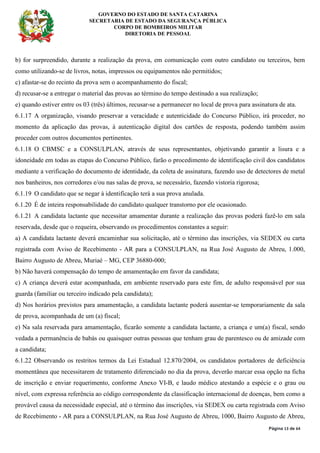 GOVERNO DO ESTADO DE SANTA CATARINA
SECRETARIA DE ESTADO DA SEGURANÇA PÚBLICA
CORPO DE BOMBEIROS MILITAR
DIRETORIA DE PESSOAL
Página 13 de 64
b) for surpreendido, durante a realização da prova, em comunicação com outro candidato ou terceiros, bem
como utilizando-se de livros, notas, impressos ou equipamentos não permitidos;
c) afastar-se do recinto da prova sem o acompanhamento do fiscal;
d) recusar-se a entregar o material das provas ao término do tempo destinado a sua realização;
e) quando estiver entre os 03 (três) últimos, recusar-se a permanecer no local de prova para assinatura de ata.
6.1.17 A organização, visando preservar a veracidade e autenticidade do Concurso Público, irá proceder, no
momento da aplicação das provas, à autenticação digital dos cartões de resposta, podendo também assim
proceder com outros documentos pertinentes.
6.1.18 O CBMSC e a CONSULPLAN, através de seus representantes, objetivando garantir a lisura e a
idoneidade em todas as etapas do Concurso Público, farão o procedimento de identificação civil dos candidatos
mediante a verificação do documento de identidade, da coleta de assinatura, fazendo uso de detectores de metal
nos banheiros, nos corredores e/ou nas salas de prova, se necessário, fazendo vistoria rigorosa;
6.1.19 O candidato que se negar à identificação terá a sua prova anulada.
6.1.20 É de inteira responsabilidade do candidato qualquer transtorno por ele ocasionado.
6.1.21 A candidata lactante que necessitar amamentar durante a realização das provas poderá fazê-lo em sala
reservada, desde que o requeira, observando os procedimentos constantes a seguir:
a) A candidata lactante deverá encaminhar sua solicitação, até o término das inscrições, via SEDEX ou carta
registrada com Aviso de Recebimento - AR para a CONSULPLAN, na Rua José Augusto de Abreu, 1.000,
Bairro Augusto de Abreu, Muriaé – MG, CEP 36880-000;
b) Não haverá compensação do tempo de amamentação em favor da candidata;
c) A criança deverá estar acompanhada, em ambiente reservado para este fim, de adulto responsável por sua
guarda (familiar ou terceiro indicado pela candidata);
d) Nos horários previstos para amamentação, a candidata lactante poderá ausentar-se temporariamente da sala
de prova, acompanhada de um (a) fiscal;
e) Na sala reservada para amamentação, ficarão somente a candidata lactante, a criança e um(a) fiscal, sendo
vedada a permanência de babás ou quaisquer outras pessoas que tenham grau de parentesco ou de amizade com
a candidata;
6.1.22 Observando os restritos termos da Lei Estadual 12.870/2004, os candidatos portadores de deficiência
momentânea que necessitarem de tratamento diferenciado no dia da prova, deverão marcar essa opção na ficha
de inscrição e enviar requerimento, conforme Anexo VI-B, e laudo médico atestando a espécie e o grau ou
nível, com expressa referência ao código correspondente da classificação internacional de doenças, bem como a
provável causa da necessidade especial, até o término das inscrições, via SEDEX ou carta registrada com Aviso
de Recebimento - AR para a CONSULPLAN, na Rua José Augusto de Abreu, 1000, Bairro Augusto de Abreu,
 