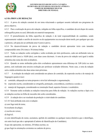GOVERNO DO ESTADO DE SANTA CATARINA
SECRETARIA DE ESTADO DA SEGURANÇA PÚBLICA
CORPO DE BOMBEIROS MILITAR
DIRETORIA DE PESSOAL
Página 16 de 64
6.3 DA PROVA DE REDAÇÃO
6.3.1 A prova de redação constará de um tema relacionado a qualquer assunto indicado nos programas da
prova objetiva.
6.3.2 Para a realização da prova de redação, redigida em folha específica, o candidato deverá dispor de caneta
esferográfica preta ou azul, fabricada em material transparente.
6.3.3 O preenchimento da folha específica de redação é de total responsabilidade do candidato, sendo
expressamente vedado o auxílio de terceiro ou de equipamentos na execução desta tarefa, por qualquer que seja
o pretexto, sob pena de ser atribuída nota 0 (zero) à prova.
6.3.4 No desenvolvimento da prova de redação o candidato deverá apresentar texto com tamanho
compreendido entre 20 (vinte) e 30 (trinta) linhas.
6.3.5 Todas as redações serão corrigidas e serão avaliadas por dois professores, cada um atribuindo nota na
escala de 0,00 (zero) a 10,00 (dez), com duas casas decimais. A nota da prova de redação será igual à média
aritmética das notas dos dois avaliadores.
6.3.6 Quando as notas atribuídas pelos dois avaliadores apresentarem uma diferença de 3,00 (três) ou mais
pontos, será realizada uma terceira avaliação por professor avaliador diferente. Neste caso, a nota da redação
será a média aritmética das duas notas mais próximas.
6.3.7 A avaliação da redação será considerada nos planos do conteúdo, da expressão escrita e do manejo de
linguagem quanto à (ao):
a) conteúdo, adequação ao tema proposto e nível de informação e argumentação;
b) expressão escrita, considerando-se ortografia, pontuação, concordância, coerência e coesão; e
c) manejo de linguagem, considerando-se construção frasal, aspectos formais e vocabulário.
6.3.8 Somente serão avaliadas as redações transcritas para folha de redação. As redações escritas a lápis e/ou
as redações escritas na folha de rascunho não serão consideradas.
6.3.9 A redação deve ser resultado da produção e criatividade do candidato.
6.3.10 Será atribuída nota zero à redação:
a) com fuga total do tema;
b) resultante de plágio;
c) escrita em versos;
d) ilegível;
e) com identificação do nome, assinatura, apelido do candidato ou qualquer marca distintiva que o identifique,
em outro local que não o apropriado (Canhoto de Identificação do Candidato);
f) que não apresentar, no mínimo, 20 linhas escritas; ou
g) que fugir às orientações existentes no caderno de prova.
 