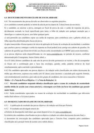 GOVERNO DO ESTADO DE SANTA CATARINA
SECRETARIA DE ESTADO DA SEGURANÇA PÚBLICA
CORPO DE BOMBEIROS MILITAR
DIRETORIA DE PESSOAL
Página 17 de 64
6.4 DO ENCERRAMENTO DO EXAME DE ESCOLARIDADE
6.4.1 No encerramento das provas deverão ser observados os seguintes preceitos:
a) os candidatos somente poderão se retirar da sala de provas depois de 2 (duas) horas de seu início;
b) o candidato, ao encerrar a prova, entregará ao fiscal de prova da sala: o cartão de respostas da prova,
devidamente assinado no local especificado para tanto; a folha de redação sem qualquer anotação que o
identifique e o caderno de prova, sem faltar qualquer parte;
c) será permitido aos candidatos copiar seu cartão de respostas, para conferência com o gabarito oficial, em
folha específica distribuída pelos fiscais de prova;
d) após transcorridos 4 horas (quatro) do início da aplicação do Exame de avaliação de escolaridade o candidato
que concluir a prova e entregar o cartão de respostas ao fiscal poderá levar consigo seu caderno de questões. Os
cadernos de questões que forem devolvidos aos fiscais serão encaminhados ao CBMSC para serem destruídos;
e) as provas objetivas serão disponibilizadas no site www.consulplan.net, no período de recurso, conforme
determinado pelo Cronograma, Anexo I deste edital; e
f) os 03 (três) últimos candidatos de cada sala de provas deverão permanecer no recinto, a fim de acompanhar
os fiscais até a coordenação para o lacre dos envelopes, quando, então, poderão retirar-se do local
simultaneamente, após concluído o procedimento.
6.4.2 Os candidatos aprovados nas provas objetiva e de redação serão classificados em ordem decrescente da
média que obtiverem, expressa essa média com 02 (duas) casas decimais e calculada pela seguinte fórmula,
com arredondamento estatístico, para cada um dos grupos de candidatos, dos sexos masculino e feminino:
Média = (3 x Nota da Prova Objetiva + 1 x Nota da Redação) / 4.
6.4.3 Havendo candidatos ocupando idêntica classificação após o exame de avaliação de escolaridade
(média obtida de acordo com o item anterior), o desempate será feito em favor do candidato que possuir
maior idade.
6.4.4 Serão considerados reprovados no exame de avaliação de escolaridade os candidatos que obtiverem
média final inferior a 5,0 (cinco) pontos.
6.5 DO RESULTADO DO EXAME DE ESCOLARIDADE
6.5.1 A publicação do resultado das provas objetiva e de redação será feita por Portaria.
6.5.2 O resultado será divulgado através de:
a) boletim de desempenho individual, que estará disponível no site www.consulplan.net;
b) relatório dos candidatos classificados na prova objetiva e redação em ordem decrescente da nota final; e
c) documento de convocação dos candidatos aprovados para a Terceira Fase, composto pelos candidatos
classificados até a posição limite de acordo com a tabela abaixo:
 