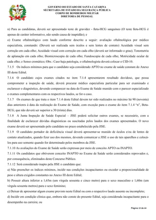 GOVERNO DO ESTADO DE SANTA CATARINA
SECRETARIA DE ESTADO DA SEGURANÇA PÚBLICA
CORPO DE BOMBEIROS MILITAR
DIRETORIA DE PESSOAL
Página 19 de 64
n) Para as candidatas, deverá ser apresentado teste de gravidez - ßeta-HCG sanguíneo (O teste ßeta-HCG é
apenas de caráter informativo, não sendo causa de inaptidão); e
o) Exame oftalmológico com laudo conforme descrito a seguir: avaliação oftalmológica por médico
especialista, constando: (Deverá ser realizada sem óculos e sem lentes de contato) Acuidade visual sem
correção em cada olho; Acuidade visual com correção em cada olho (deverá ser informado o grau); Tonometria
de aplanação em cada olho; Biomicroscopia de cada olho; Fundoscopia de cada olho; Motricidade ocular de
cada olho; e Senso cromático; Obs.: Caso haja patologia, o oftalmologista deverá colocar o CID-10.
7.1.5 Os índices mínimos para que o candidato seja considerado APTO no exame de saúde constam do Anexo
III deste Edital.
7.1.6 O candidato cujos exames citados no item 7.1.4 apresentarem resultado duvidoso, que possa
comprometer a inspeção de saúde, deverá procurar médico especialista particular para ser examinado e
esclarecer o diagnóstico, devendo comparecer na data do Exame de Saúde munido com o parecer especializado
e exames complementares com os respectivos laudos, se for o caso.
7.1.7 Os exames de que trata o item 7.1.4 deste Edital devem ter sido realizados no máximo há 90 (noventa)
dias anteriores à data da realização do Exame de Saúde, com exceção para o exame do item 7.1.4 “n”, Beta-
HCG, que não deverá ser superior a 30 (trinta) dias.
7.1.8 A Junta Inspeção de Saúde Especial – JISE poderá solicitar outros exames, se necessário, com a
finalidade de esclarecer dúvidas diagnósticas ou suscitadas pelos laudos dos exames apresentados. O novo
exame deverá ser apresentado pelo candidato no prazo estabelecido pela JISE.
7.1.9 O candidato portador de deficiência visual deverá apresentar-se munido de óculos e/ou de lentes de
contato atualizados, quando fizer uso dos mesmos, devendo comunicar a JISE o uso de tais aparelhos e colocá-
los para uso somente quando for determinado pelos membros da JISE.
7.1.10 As avaliações do Exame de Saúde serão expressas por meio de conceito APTO ou INAPTO.
7.1.11 Os candidatos que obtiverem conceito INAPTO no Exame de Saúde serão considerados reprovados e,
por consequência, eliminados deste Concurso Público.
7.1.12 Será considerado inapto pela JISE o candidato que:
a) Não preencher os índices mínimos, incidir nas condições incapacitantes ou exceder a proporcionalidade de
peso e altura exigidos constantes no Anexo III deste Edital;
b) Possuir altura inferior a 1,65m (um vírgula sessenta e cinco metro) para o sexo masculino e 1,60m (um
vírgula sessenta metros) para o sexo feminino;
c) Deixar de apresentar algum exame previsto neste Edital ou com o respectivo laudo ausente ou incompleto;
d) Incidir em condição clínica que, embora não conste do presente Edital, seja considerada incapacitante para o
desempenho na carreira; ou
 