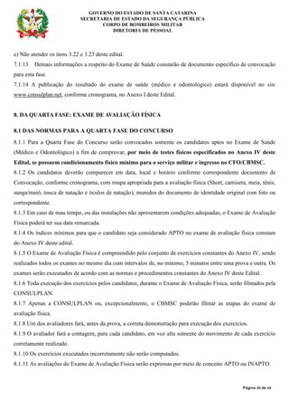 GOVERNO DO ESTADO DE SANTA CATARINA
SECRETARIA DE ESTADO DA SEGURANÇA PÚBLICA
CORPO DE BOMBEIROS MILITAR
DIRETORIA DE PESSOAL
Página 20 de 64
e) Não atender os itens 3.22 e 3.23 deste edital.
7.1.13 Demais informações a respeito do Exame de Saúde constarão de documento específico de convocação
para esta fase.
7.1.14 A publicação do resultado do exame de saúde (médico e odontológico) estará disponível no site
www.consulplan.net, conforme cronograma, no Anexo I deste Edital.
8. DA QUARTA FASE: EXAME DE AVALIAÇÃO FÍSICA
8.1 DAS NORMAS PARA A QUARTA FASE DO CONCURSO
8.1.1 Para a Quarta Fase do Concurso serão convocados somente os candidatos aptos no Exame de Saúde
(Médico e Odontológico) a fim de comprovar, por meio de testes físicos especificados no Anexo IV deste
Edital, se possuem condicionamento físico mínimo para o serviço militar e ingresso no CFO/CBMSC.
8.1.2 Os candidatos deverão comparecer em data, local e horário conforme correspondente documento de
Convocação, conforme cronograma, com roupa apropriada para a avaliação física (Short, camiseta, meia, tênis,
sunga/maiô, touca de natação e óculos de natação), munidos do documento de identidade original com foto ou
correspondente.
8.1.3 Em caso de mau tempo, ou das instalações não apresentarem condições adequadas, o Exame de Avaliação
Física poderá ter sua data remarcada.
8.1.4 Os índices mínimos para que o candidato seja considerado APTO no exame de avaliação física constam
do Anexo IV deste edital.
8.1.5 O Exame de Avaliação Física é compreendido pelo conjunto de exercícios constantes do Anexo IV, sendo
realizados todos os exames no mesmo dia com intervalos de, no mínimo, 5 minutos entre uma prova e outra. Os
exames serão executados de acordo com as normas e procedimentos constantes do Anexo IV deste Edital.
8.1.6 Toda execução dos exercícios pelos candidatos, durante o Exame de Avaliação Física, serão filmados pela
CONSULPLAN.
8.1.7 Apenas a CONSULPLAN ou, excepcionalmente, o CBMSC poderão filmar as etapas do exame de
avaliação física.
8.1.8 Um dos avaliadores fará, antes da prova, a correta demonstração para execução dos exercícios.
8.1.9 O avaliador fará a contagem, para cada candidato, em voz alta somente do movimento de cada exercício
corretamente realizado.
8.1.10 Os exercícios executados incorretamente não serão computados.
8.1.11 As avaliações do Exame de Avaliação Física serão expressas por meio de conceito APTO ou INAPTO.
 
