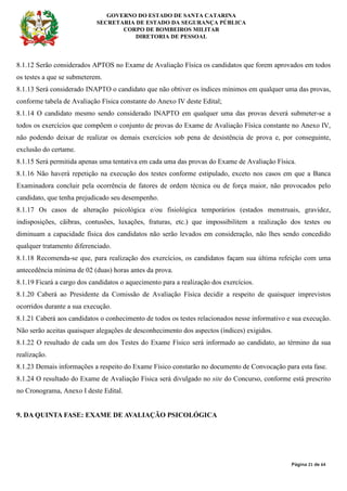 GOVERNO DO ESTADO DE SANTA CATARINA
SECRETARIA DE ESTADO DA SEGURANÇA PÚBLICA
CORPO DE BOMBEIROS MILITAR
DIRETORIA DE PESSOAL
Página 21 de 64
8.1.12 Serão considerados APTOS no Exame de Avaliação Física os candidatos que forem aprovados em todos
os testes a que se submeterem.
8.1.13 Será considerado INAPTO o candidato que não obtiver os índices mínimos em qualquer uma das provas,
conforme tabela de Avaliação Física constante do Anexo IV deste Edital;
8.1.14 O candidato mesmo sendo considerado INAPTO em qualquer uma das provas deverá submeter-se a
todos os exercícios que compõem o conjunto de provas do Exame de Avaliação Física constante no Anexo IV,
não podendo deixar de realizar os demais exercícios sob pena de desistência de prova e, por conseguinte,
exclusão do certame.
8.1.15 Será permitida apenas uma tentativa em cada uma das provas do Exame de Avaliação Física.
8.1.16 Não haverá repetição na execução dos testes conforme estipulado, exceto nos casos em que a Banca
Examinadora concluir pela ocorrência de fatores de ordem técnica ou de força maior, não provocados pelo
candidato, que tenha prejudicado seu desempenho.
8.1.17 Os casos de alteração psicológica e/ou fisiológica temporários (estados menstruais, gravidez,
indisposições, cãibras, contusões, luxações, fraturas, etc.) que impossibilitem a realização dos testes ou
diminuam a capacidade física dos candidatos não serão levados em consideração, não lhes sendo concedido
qualquer tratamento diferenciado.
8.1.18 Recomenda-se que, para realização dos exercícios, os candidatos façam sua última refeição com uma
antecedência mínima de 02 (duas) horas antes da prova.
8.1.19 Ficará a cargo dos candidatos o aquecimento para a realização dos exercícios.
8.1.20 Caberá ao Presidente da Comissão de Avaliação Física decidir a respeito de quaisquer imprevistos
ocorridos durante a sua execução.
8.1.21 Caberá aos candidatos o conhecimento de todos os testes relacionados nesse informativo e sua execução.
Não serão aceitas quaisquer alegações de desconhecimento dos aspectos (índices) exigidos.
8.1.22 O resultado de cada um dos Testes do Exame Físico será informado ao candidato, ao término da sua
realização.
8.1.23 Demais informações a respeito do Exame Físico constarão no documento de Convocação para esta fase.
8.1.24 O resultado do Exame de Avaliação Física será divulgado no site do Concurso, conforme está prescrito
no Cronograma, Anexo I deste Edital.
9. DA QUINTA FASE: EXAME DE AVALIAÇÃO PSICOLÓGICA
 