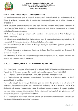 GOVERNO DO ESTADO DE SANTA CATARINA
SECRETARIA DE ESTADO DA SEGURANÇA PÚBLICA
CORPO DE BOMBEIROS MILITAR
DIRETORIA DE PESSOAL
Página 22 de 64
9.1 DAS NORMAS PARA A QUINTA FASE DO CONCURSO
9.2 Somente os candidatos aptos no Exame de Avaliação Física serão convocados para serem submetidos ao
Exame de Avaliação Psicológica, a fim de comprovar se possuem perfil para o serviço militar e ingresso no
CFO/CBMSC.
9.3 Os candidatos deverão comparecer em data, local e horário conforme correspondente documento de
Convocação, portando lápis nº 2 e caneta esferográfica azul ou preta, munidos do documento de identidade
original com foto ou correspondente.
9.4 Os aspectos psicológicos que serão analisados nesta Fase do Concurso constam no Perfil Profissiográfico,
Anexo V deste Edital.
9.5 O Exame de Avaliação Psicológica é composto por testes de características intelectivas, cognitivas e de
personalidade devidamente reconhecidos pelo Conselho Federal de Psicologia.
9.6 Serão considerados APTOS no Exame de Avaliação Psicológica os candidatos que forem aprovados pela
Comissão Avaliadora.
9.7 Demais informações a respeito do Exame de Avaliação Psicológica constarão no documento de
Convocação para esta fase.
9.8 O resultado do Exame de Avaliação Psicológica será divulgado no site do Concurso, conforme está
prescrito no Cronograma, Anexo I deste Edital.
10. DA SEXTA FASE: QUESTIONÁRIO DE INVESTIGAÇÃO SOCIAL
10.1 Preencherão e entregarão o Questionário de Investigação Social (QIS) todos os candidatos aprovados na
Segunda Fase do Concurso, em local, data e horário previsto no Cronograma, Anexo I deste Edital.
10.2 A Agência Central de Inteligência (ACI) do CBMSC procederá à Investigação Social.
10.3 A fidedignidade das informações preenchidas no Questionário de Investigação Social é de inteira
responsabilidade do candidato.
10.4 A Investigação Social tem por finalidade apurar as informações prestadas e os antecedentes do
candidato, a fim de validar sua aptidão para a carreira militar, conforme o Art. 10 do Decreto nº 1.479, de 09 de
abril de 2013, levantando a vida pregressa e atual do candidato em todos os aspectos de vida em sociedade,
quer seja social, moral, profissional, escolar, dentre outras possíveis, impedindo que pessoa com perfil
incompatível ingresse no Corpo de Bombeiros Militar.
10.5 A Investigação Social deverá identificar condutas que indiquem ou contra indiquem o candidato para
matrícula no estabelecimento de ensino da Corporação.
 