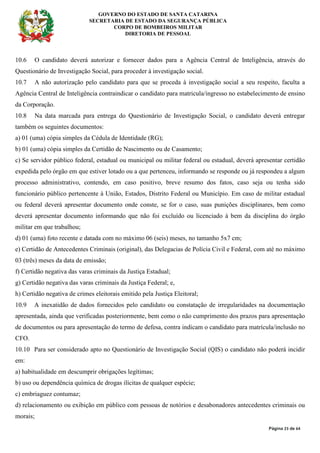 GOVERNO DO ESTADO DE SANTA CATARINA
SECRETARIA DE ESTADO DA SEGURANÇA PÚBLICA
CORPO DE BOMBEIROS MILITAR
DIRETORIA DE PESSOAL
Página 23 de 64
10.6 O candidato deverá autorizar e fornecer dados para a Agência Central de Inteligência, através do
Questionário de Investigação Social, para proceder à investigação social.
10.7 A não autorização pelo candidato para que se proceda à investigação social a seu respeito, faculta a
Agência Central de Inteligência contraindicar o candidato para matricula/ingresso no estabelecimento de ensino
da Corporação.
10.8 Na data marcada para entrega do Questionário de Investigação Social, o candidato deverá entregar
também os seguintes documentos:
a) 01 (uma) cópia simples da Cédula de Identidade (RG);
b) 01 (uma) cópia simples da Certidão de Nascimento ou de Casamento;
c) Se servidor público federal, estadual ou municipal ou militar federal ou estadual, deverá apresentar certidão
expedida pelo órgão em que estiver lotado ou a que pertenceu, informando se responde ou já respondeu a algum
processo administrativo, contendo, em caso positivo, breve resumo dos fatos, caso seja ou tenha sido
funcionário público pertencente à União, Estados, Distrito Federal ou Município. Em caso de militar estadual
ou federal deverá apresentar documento onde conste, se for o caso, suas punições disciplinares, bem como
deverá apresentar documento informando que não foi excluído ou licenciado à bem da disciplina do órgão
militar em que trabalhou;
d) 01 (uma) foto recente e datada com no máximo 06 (seis) meses, no tamanho 5x7 cm;
e) Certidão de Antecedentes Criminais (original), das Delegacias de Polícia Civil e Federal, com até no máximo
03 (três) meses da data de emissão;
f) Certidão negativa das varas criminais da Justiça Estadual;
g) Certidão negativa das varas criminais da Justiça Federal; e,
h) Certidão negativa de crimes eleitorais emitido pela Justiça Eleitoral;
10.9 A inexatidão de dados fornecidos pelo candidato ou constatação de irregularidades na documentação
apresentada, ainda que verificadas posteriormente, bem como o não cumprimento dos prazos para apresentação
de documentos ou para apresentação do termo de defesa, contra indicam o candidato para matrícula/inclusão no
CFO.
10.10 Para ser considerado apto no Questionário de Investigação Social (QIS) o candidato não poderá incidir
em:
a) habitualidade em descumprir obrigações legítimas;
b) uso ou dependência química de drogas ilícitas de qualquer espécie;
c) embriaguez contumaz;
d) relacionamento ou exibição em público com pessoas de notórios e desabonadores antecedentes criminais ou
morais;
 