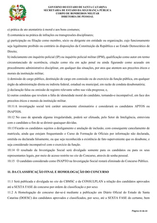 GOVERNO DO ESTADO DE SANTA CATARINA
SECRETARIA DE ESTADO DA SEGURANÇA PÚBLICA
CORPO DE BOMBEIROS MILITAR
DIRETORIA DE PESSOAL
Página 24 de 64
e) prática de ato atentatório à moral e aos bons costumes;
f) contumácia na prática de infrações ou transgressões disciplinares;
g) participação ou filiação como membro, sócio ou dirigente em entidade ou organização, cujo funcionamento
seja legalmente proibido ou contrário às disposições da Constituição da República e ao Estado Democrático de
Direito;
h) indiciamento em inquérito policial (IP) ou inquérito policial militar (IPM), qualificação como autor em termo
circunstanciado de ocorrência, citação como réu em ação penal ou ainda figurando como acusado em
procedimento administrativo disciplinar, em qualquer das situações, por atos que atentem aos preceitos éticos e
morais da instituição militar;
i) demissão de cargo público, destituição de cargo em comissão ou do exercício da função pública, em qualquer
órgão da administração direta ou indireta federal, estadual ou municipal, em razão de conduta desabonatória;
j) declaração falsa ou omissão de registro relevante sobre sua vida pregressa; e,
k) outras condutas que revelem a falta de idoneidade moral do candidato, tornando-o incompatível, em face dos
preceitos éticos e morais da instituição militar.
10.11A investigação social terá caráter unicamente eliminatório e considerará os candidatos APTOS ou
INAPTOS.
10.12 No caso de apurada alguma irregularidade, poderá ser efetuada, pelo Setor de Inteligência, entrevista
com o candidato a fim de se dirimir quaisquer dúvidas.
10.13Ficarão os candidatos sujeitos a desligamento e anulação de inclusão, com consequente cancelamento de
matrícula, ainda que estejam frequentando o Curso de Formação de Oficiais por informação não declarada,
omitida ou declarada falsamente, ou que seja reconhecida a existência de fato superveniente que os desabone, e
seja considerado incompatível com o exercício da função.
10.14 O resultado da Investigação Social será divulgado somente para os candidatos ou para os seus
representantes legais, por meio de acesso restrito no site do Concurso, através de senha pessoal.
10.15 O candidato considerado como INAPTO na Investigação Social restará eliminado do Concurso Público.
11. DA CLASSIFICAÇÃO FINAL E HOMOLOGAÇÃO DO CONCURSO
11.1 Será publicada e divulgada no site do CBMSC e da CONSULPLAN a relação dos candidatos aprovados
até a SEXTA FASE do concurso por ordem de classificação e por sexo.
11.2 A Homologação do concurso dar-se-á mediante a publicação em Diário Oficial do Estado de Santa
Catarina (DOESC) dos candidatos aprovados e classificados, por sexo, até a SEXTA FASE do certame, bem
 