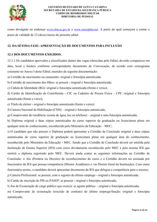 GOVERNO DO ESTADO DE SANTA CATARINA
SECRETARIA DE ESTADO DA SEGURANÇA PÚBLICA
CORPO DE BOMBEIROS MILITAR
DIRETORIA DE PESSOAL
Página 25 de 64
como divulgado no endereço www.cbm.sc.gov.br e www.consulplan.net. A partir do qual começará a contar o
prazo de validade de 12 (doze) meses do presente edital.
12. DA SÉTIMA FASE: APRESENTAÇÃO DE DOCUMENTOS PARA INCLUSÃO
12.1 DOS DOCUMENTOS EXIGIDOS.
12.1.1 Os candidatos aprovados e classificados dentro das vagas oferecidas pelo Edital, deverão comparecer em
data, local e horário conforme correspondente documento de Convocação, de acordo com cronograma
constante no Anexo I deste Edital, munidos da seguinte documentação:
a) Certidão de nascimento ou casamento: original e fotocópia autenticada;
b) Certidão de nascimento dos filhos: se possuir - original e fotocópia autenticada;
c) Cédula de Identidade (RG): original e fotocópia autenticada (frente e verso);
d) Cartão de Identificação do Contribuinte - CIC ou Cadastro de Pessoa Física – CPF: original e fotocópia
autenticada (frente e verso);
e) Título de eleitor - original e fotocópia autenticada (frente e verso);
f) Carteira Nacional de Habilitação (CNH) – original e fotocópia autenticada;
g) Comprovante de residência: (conta de água, luz ou telefone) – original e uma fotocópia autenticada;
h) Diploma original e duas cópias autenticadas do curso superior de graduação ou licenciatura plena em
qualquer área do conhecimento, reconhecido pelo Ministério da Educação – MEC;
i) O candidato que não possuir o Diploma poderá apresentar a Certidão de Conclusão original e duas cópias
autenticadas do curso superior de graduação ou licenciatura plena em qualquer área do conhecimento,
reconhecido pelo Ministério da Educação - MEC. Sendo que a Certidão de Conclusão deverá ser emitida pela
Instituição de Ensino Superior (IES) com curso devidamente reconhecido pelo MEC e pela mesma IES que
emitirá o diploma registrado pelo MEC. Deverá ainda conter as seguintes informações na Certidão de
Conclusão: o Ato (Portaria ou Decreto) de reconhecimento do curso e a Certidão deverá ser assinada por
funcionário da IES que possua competência (Diretor Acadêmico e /ou Diretor Geral da Instituição). Caso outro
funcionário assine, o candidato deverá apresentar documento da IES que delegou a competência para o mesmo;
j) Carteira Profissional: se possuir, com o registro do último emprego - original e fotocópia autenticada;
k) Cartão de inscrição do PIS ou PASEP: se possuir - original e fotocópia autenticada;
l) Ato de Exoneração do cargo público que exercia: se agente público – original e fotocópia autenticada;
m) Comprovante de exoneração (rescisão de contrato) do último emprego/função: original e fotocópia
autenticada;
 