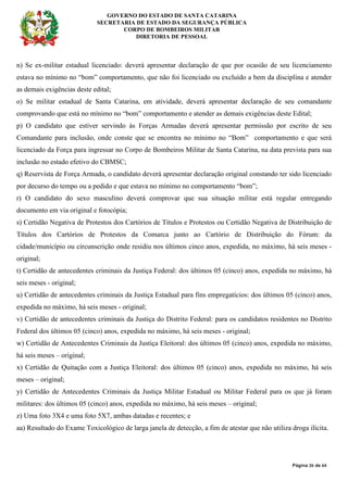 GOVERNO DO ESTADO DE SANTA CATARINA
SECRETARIA DE ESTADO DA SEGURANÇA PÚBLICA
CORPO DE BOMBEIROS MILITAR
DIRETORIA DE PESSOAL
Página 26 de 64
n) Se ex-militar estadual licenciado: deverá apresentar declaração de que por ocasião de seu licenciamento
estava no mínimo no “bom” comportamento, que não foi licenciado ou excluído a bem da disciplina e atender
as demais exigências deste edital;
o) Se militar estadual de Santa Catarina, em atividade, deverá apresentar declaração de seu comandante
comprovando que está no mínimo no “bom” comportamento e atender as demais exigências deste Edital;
p) O candidato que estiver servindo às Forças Armadas deverá apresentar permissão por escrito de seu
Comandante para inclusão, onde conste que se encontra no mínimo no “Bom” comportamento e que será
licenciado da Força para ingressar no Corpo de Bombeiros Militar de Santa Catarina, na data prevista para sua
inclusão no estado efetivo do CBMSC;
q) Reservista de Força Armada, o candidato deverá apresentar declaração original constando ter sido licenciado
por decurso do tempo ou a pedido e que estava no mínimo no comportamento “bom”;
r) O candidato do sexo masculino deverá comprovar que sua situação militar está regular entregando
documento em via original e fotocópia;
s) Certidão Negativa de Protestos dos Cartórios de Títulos e Protestos ou Certidão Negativa de Distribuição de
Títulos dos Cartórios de Protestos da Comarca junto ao Cartório de Distribuição do Fórum: da
cidade/município ou circunscrição onde residiu nos últimos cinco anos, expedida, no máximo, há seis meses -
original;
t) Certidão de antecedentes criminais da Justiça Federal: dos últimos 05 (cinco) anos, expedida no máximo, há
seis meses - original;
u) Certidão de antecedentes criminais da Justiça Estadual para fins empregatícios: dos últimos 05 (cinco) anos,
expedida no máximo, há seis meses - original;
v) Certidão de antecedentes criminais da Justiça do Distrito Federal: para os candidatos residentes no Distrito
Federal dos últimos 05 (cinco) anos, expedida no máximo, há seis meses - original;
w) Certidão de Antecedentes Criminais da Justiça Eleitoral: dos últimos 05 (cinco) anos, expedida no máximo,
há seis meses – original;
x) Certidão de Quitação com a Justiça Eleitoral: dos últimos 05 (cinco) anos, expedida no máximo, há seis
meses – original;
y) Certidão de Antecedentes Criminais da Justiça Militar Estadual ou Militar Federal para os que já foram
militares: dos últimos 05 (cinco) anos, expedida no máximo, há seis meses – original;
z) Uma foto 3X4 e uma foto 5X7, ambas datadas e recentes; e
aa) Resultado do Exame Toxicológico de larga janela de detecção, a fim de atestar que não utiliza droga ilícita.
 