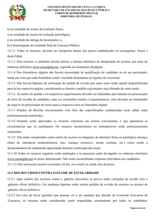 GOVERNO DO ESTADO DE SANTA CATARINA
SECRETARIA DE ESTADO DA SEGURANÇA PÚBLICA
CORPO DE BOMBEIROS MILITAR
DIRETORIA DE PESSOAL
Página 28 de 64
h) ao resultado do exame de avaliação física;
i) ao resultado do exame de avaliação psicológica;
j) ao resultado da entrega de documentos; e,
k) à homologação do resultado final do Concurso Público.
13.1.2 Todos os recursos, deverão ser interpostos dentro dos prazos estabelecidos no cronograma, Anexo I
deste Edital.
13.1.3 Para recorrer, o candidato deverá utilizar o sistema eletrônico de interposição de recurso, por meio do
endereço eletrônico www.consulplan.net, seguindo as orientações da página.
13.1.4 Nos formulários digitais não haverá necessidade de qualificação do candidato ou de seu procurador,
tendo em vista que cada formulário estará vinculado diretamente ao registro do recorrente.
13.1.5 Não haverá hipótese de solicitação do pedido de revisão por outro meio senão aquele disponibilizado
para tal na respectiva página, considerando-se deserto o pedido cujo preparo seja efetuado de outro modo.
13.1.6 As razões do pedido e os respectivos requerimentos deverão ser elaborados previamente em processador
de texto de escolha do candidato; uma vez concluídos (razões e requerimentos), estes deverão ser trasladados
do arquivo do processador de textos para a respectiva área no formulário digital.
13.1.7 Pedidos de Revisão inconsistentes e/ou fora das especificações estabelecidas neste edital serão
preliminarmente indeferidos.
13.1.8 Somente serão apreciados os recursos expressos em termos convenientes e que apontarem as
circunstâncias que os justifiquem. Os recursos inconsistentes ou intempestivos serão preliminarmente
indeferidos.
13.1.9 Não serão consideradas como razões de recurso ou alegações de alteração física ou patológica (doença,
efeito de substância medicamentosa, luto, cansaço excessivo, tensão extrema, etc.) como sendo a
desencadeadora do rendimento apresentado durante a realização dos testes.
13.1.10 Todos os recursos regulares serão analisados e os pareceres serão divulgados no endereço eletrônico
www.consulplan.net no prazo determinado. Não serão encaminhadas respostas individuais aos candidatos.
13.1.11 Não será aceito recurso via postal, via fax, via e-mail ou, ainda, fora do prazo.
13.2 DOS RECURSOS CONTRA O EXAME DE ESCOLARIDADE
13.2.1 Após análise dos recursos contra o gabarito provisório as provas serão corrigidas de acordo com o
gabarito oficial definitivo. Em nenhuma hipótese serão aceitos pedidos de revisão de recursos ou recurso do
gabarito oficial definitivo.
13.2.2 Em caso de haver questões que possam vir a ser anuladas por decisão da Comissão Executora do
Concurso, as mesmas serão consideradas como respondidas corretamente por todos os candidatos,
 