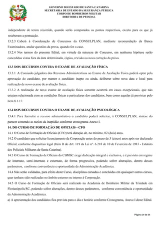 GOVERNO DO ESTADO DE SANTA CATARINA
SECRETARIA DE ESTADO DA SEGURANÇA PÚBLICA
CORPO DE BOMBEIROS MILITAR
DIRETORIA DE PESSOAL
Página 29 de 64
independente de terem recorrido, quando serão computados os pontos respectivos, exceto para os que já
receberam a pontuação.
13.2.3 Caberá à Coordenação de Concursos da CONSULPLAN, mediante recomendação da Banca
Examinadora, anular questões da prova, quando for o caso.
13.2.4 Nos termos do presente Edital, em virtude da natureza do Concurso, em nenhuma hipótese serão
concedidas vistas fora da data determinada, cópias, revisão ou nova correção da prova.
13.3 DOS RECURSOS CONTRA O EXAME DE AVALIAÇÃO FÍSICA
13.3.1 A Comissão julgadora dos Recursos Administrativos ao Exame de Avaliação Física poderá optar pela
aprovação do candidato, por manter o candidato inapto ou ainda, deliberar sobre nova data e local para
realização de novo exame de avaliação física.
13.3.2 A realização de novo exame de avaliação física somente ocorrerá em casos excepcionais, que não
estejam relacionada com as condições físicas e particulares dos candidatos, bem como aquelas já previstas pelo
item 8.1.17.
13.4 DOS RECURSOS CONTRA O EXAME DE AVALIAÇÃO PSICOLÓGICA
13.4.1 Para formular o recurso administrativo o candidato poderá solicitar, à CONSULPLAN, síntese do
parecer contendo as razões da inaptidão conforme cronograma Anexo I.
14. DO CURSO DE FORMAÇÃO DE OFICIAIS - CFO
14.1 O Curso de Formação de Oficiais (CFO) terá duração de, no mínimo, 02 (dois) anos.
14.2 O candidato que solicitar licenciamento da Corporação antes do prazo de 5 (cinco) anos após ser declarado
Oficial, conforme dispositivo legal (Item II do Art. 119 da Lei n°. 6.218 de 10 de Fevereiro de 1983 - Estatuto
dos Policiais Militares de Santa Catarina).
14.3 O Curso de Formação de Oficiais do CBMSC exige dedicação integral e exclusiva, e é previsto em regime
de internato, semi-internato e externato, de forma progressiva, podendo sofrer alterações, dentro desses
parâmetros, conforme conveniência e oportunidade da Administração Acadêmica.
14.4 Não serão validadas, para efeito deste Curso, disciplinas cursadas e concluídas em quaisquer outros cursos,
quer tenham sido realizadas no âmbito externo ou interno à Corporação.
14.5 O Curso de Formação de Oficiais será realizado na Academia de Bombeiro Militar da Trindade em
Florianópolis/SC, podendo sofrer alterações, dentro desses parâmetros, conforme conveniência e oportunidade
da Administração Acadêmica.
a) A apresentação dos candidatos fica prevista para o dia e horário conforme Cronograma, Anexo I deste Edital.
 