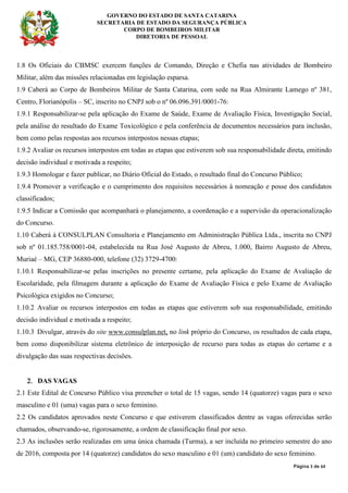GOVERNO DO ESTADO DE SANTA CATARINA
SECRETARIA DE ESTADO DA SEGURANÇA PÚBLICA
CORPO DE BOMBEIROS MILITAR
DIRETORIA DE PESSOAL
Página 3 de 64
1.8 Os Oficiais do CBMSC exercem funções de Comando, Direção e Chefia nas atividades de Bombeiro
Militar, além das missões relacionadas em legislação esparsa.
1.9 Caberá ao Corpo de Bombeiros Militar de Santa Catarina, com sede na Rua Almirante Lamego nº 381,
Centro, Florianópolis – SC, inscrito no CNPJ sob o nº 06.096.391/0001-76:
1.9.1 Responsabilizar-se pela aplicação do Exame de Saúde, Exame de Avaliação Física, Investigação Social,
pela análise do resultado do Exame Toxicológico e pela conferência de documentos necessários para inclusão,
bem como pelas respostas aos recursos interpostos nessas etapas;
1.9.2 Avaliar os recursos interpostos em todas as etapas que estiverem sob sua responsabilidade direta, emitindo
decisão individual e motivada a respeito;
1.9.3 Homologar e fazer publicar, no Diário Oficial do Estado, o resultado final do Concurso Público;
1.9.4 Promover a verificação e o cumprimento dos requisitos necessários à nomeação e posse dos candidatos
classificados;
1.9.5 Indicar a Comissão que acompanhará o planejamento, a coordenação e a supervisão da operacionalização
do Concurso.
1.10 Caberá à CONSULPLAN Consultoria e Planejamento em Administração Pública Ltda., inscrita no CNPJ
sob nº 01.185.758/0001-04, estabelecida na Rua José Augusto de Abreu, 1.000, Bairro Augusto de Abreu,
Muriaé – MG, CEP 36880-000, telefone (32) 3729-4700:
1.10.1 Responsabilizar-se pelas inscrições no presente certame, pela aplicação do Exame de Avaliação de
Escolaridade, pela filmagem durante a aplicação do Exame de Avaliação Física e pelo Exame de Avaliação
Psicológica exigidos no Concurso;
1.10.2 Avaliar os recursos interpostos em todas as etapas que estiverem sob sua responsabilidade, emitindo
decisão individual e motivada a respeito;
1.10.3 Divulgar, através do site www.consulplan.net, no link próprio do Concurso, os resultados de cada etapa,
bem como disponibilizar sistema eletrônico de interposição de recurso para todas as etapas do certame e a
divulgação das suas respectivas decisões.
2.2.2.2. DAS VAGAS
2.1 Este Edital de Concurso Público visa preencher o total de 15 vagas, sendo 14 (quatorze) vagas para o sexo
masculino e 01 (uma) vagas para o sexo feminino.
2.2 Os candidatos aprovados neste Concurso e que estiverem classificados dentre as vagas oferecidas serão
chamados, observando-se, rigorosamente, a ordem de classificação final por sexo.
2.3 As inclusões serão realizadas em uma única chamada (Turma), a ser incluída no primeiro semestre do ano
de 2016, composta por 14 (quatorze) candidatos do sexo masculino e 01 (um) candidato do sexo feminino.
 