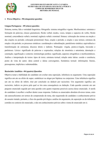 GOVERNO DO ESTADO DE SANTA CATARINA
SECRETARIA DE ESTADO DA SEGURANÇA PÚBLICA
CORPO DE BOMBEIROS MILITAR
IRETORIA DE PESSOAL
Página 34 de 64
• Prova Objetiva - 50 (cinquenta) questões
Língua Portuguesa – 05 (cinco) questões
Sistema, norma, fala e variedade linguística. Ortografia: sistema ortográfico vigente. Morfossintaxe: estrutura e
formação de palavras; classes gramaticais; flexão verbal; modos, vozes, tempos e aspectos do verbo; flexão
nominal; concordância verbal e nominal; regência verbal e nominal. Sintaxe: colocação dos termos na oração e
das orações no período; colocação pronominal; frase, oração e período; a oração e seus termos; estrutura da
oração e do período; os processos sintáticos: coordenação e subordinação; paralelismo sintático; equivalência e
transformação de estruturas; discurso direto e indireto. Pontuação: vírgula, ponto-e-vírgula, travessão e
parênteses. Léxico: significado de palavras e expressões; relações de sinonímia e antonímia; denotação e
conotação; significação e contexto; terminologia jurídica: significado, aspectos ortográficos e morfossintáticos.
Análise e interpretação de textos: tipos de texto; estrutura textual; relação entre ideias: coesão e coerência;
ponto de vista do autor; ideia central e ideias convergentes. Semântica textual: informações literais,
pressupostas, implícitas e subentendidas.
Raciocínio Analítico - 04 (quatro) Questões
Objetiva testar a habilidade do candidato em avaliar uma suposição, inferência ou argumento. Uma suposição
significa um ato ou efeito de supor, estabelecer ou alegar por hipótese ou conjectura. Uma inferência significa
um ato ou efeito de inferir, tirar por conclusão ou deduzir por raciocínio. Um argumento significa um
raciocínio, indício ou prova pela qual se tira uma consequência ou dedução. Cada questão consiste em um
pequeno enunciado seguido por uma questão com quatro respostas possíveis acerca desse enunciado. A tarefa
do candidato é escolher a melhor dentre essas respostas. Embora os enunciados abordem diversos temas, estes
são autossuficientes em termos de compreensão do tema, não requerendo do candidato o conhecimento prévio
do assunto tratado; portanto, o foco da questão privilegia a análise do argumento, da suposição ou da inferência
contidos no contexto do enunciado, e não em conhecimentos prévios sobre o tema do enunciado em si.
 