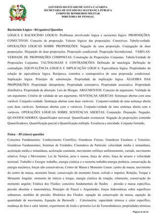 GOVERNO DO ESTADO DE SANTA CATARINA
SECRETARIA DE ESTADO DA SEGURANÇA PÚBLICA
CORPO DE BOMBEIROS MILITAR
DIRETORIA DE PESSOAL
Página 35 de 64
Raciocínio Lógico - 04 (quatro) Questões
LÓGICA E RACIOCÍNIO LÓGICO: Problemas envolvendo lógica e raciocínio lógico. PROPOSIÇÕES.
CONECTIVOS: Conceito de proposição. Valores lógicos das proposições. Conectivos. Tabela-verdade.
OPERAÇÕES LÓGICAS SOBRE PROPOSIÇÕES: Negação de uma proposição. Conjugação de duas
proposições. Disjunção de duas proposições. Proposição condicional. Proposição bicondicional. TABELAS-
VERDADE DE PROPOSIÇÕES COMPOSTAS: Construção de Proposições Conjuntas. Tabela-Verdade de
Proposições Conjuntas. TAUTOLOGIAS E CONTRADIÇÕES: Definição de tautologia. Definição de
contradição. EQUIVALÊNCIA LÓGICA E IMPLICAÇÃO LÓGICA: Equivalência lógica. Propriedades da
relação de equivalência lógica. Recíproca, contrária e contrapositiva de uma proposição condicional.
Implicação lógica. Princípio de substituição. Propriedade da implicação lógica. ÁLGEBRA DAS
PROPOSIÇÕES: Propriedade idempotente. Propriedade comutativa. Propriedade associativa. Propriedade
distributiva. Propriedade de absorção. Leis de Morgan. ARGUMENTOS: Conceito de argumento. Validade de
um argumento. Critério de validade de um argumento. SENTENÇAS ABERTAS: Sentenças abertas com uma
variável. Conjunto-verdade. Sentenças abertas com duas variáveis. Conjunto-verdade de uma sentença aberta
com duas variáveis. Sentenças abertas com n variáveis. Conjunto-verdade de uma sentença aberta com n
variáveis. OPERAÇÕES LÓGICAS SOBRE SENTENÇAS ABERTAS: Conjunção. Disjunção. Negação.
QUANTIFICADORES: Quantificador universal. Quantificador existencial. Negação de proposições contendo
Quantificadores. Quantificação parcial e Quantificação múltipla. Existência e unicidade. Conjunto limitado.
Física – 05 (cinco) questões
Conceitos Fundamentais: Conhecimento Científico; Grandezas Físicas; Grandezas Escalares e Vetoriais;
Grandezas Fundamentais; Sistemas de Unidades; Cinemática da Partícula: velocidade média e instantânea,
aceleração média e instantânea, aceleração constante, movimento retilíneo uniformemente, variado, movimento
relativo; Força e Movimento: Lei de Newton, peso e massa, força de atrito, força de arrasto e velocidade
terminal; Trabalho e Energia: trabalho, energia cinética e o teorema trabalho-energia potência, conservação da
energia mecânica, forças não conservativas; Centro de Massa e Momento Linear: centro de massa, movimento
do centro de massa, momento linear, conservação do momento linear, colisão e impulso; Rotação, Torque e
Momento Angular: momento de inércia e torque, energia cinética da rotação, rolamento, conservação do
momento angular; Estática dos Fluidos: conceitos fundamentais de fluidos – pressão e massa específica,
pressão absoluta e manométrica, Princípio de Pascal e Arquimedes, forças hidrostáticas sobre superfícies
submersas, medidor de pressão; Dinâmica dos Fluidos: equação da conservação da massa, equação da
quantidade de movimento, Equação de Bernoulli ; Calorimetria: capacidade térmica e calor específico,
mudança de fase e calor latente, experimento de Joule e primeira Lei da Termodinâmica, propriedades térmicas
 