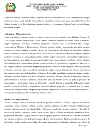 GOVERNO DO ESTADO DE SANTA CATARINA
SECRETARIA DE ESTADO DA SEGURANÇA PÚBLICA
CORPO DE BOMBEIROS MILITAR
DIRETORIA DE PESSOAL
Página 36 de 64
e processos térmicos: expansão térmica, diagramas de fase e transferência de calor; Termodinâmica: energia
interna de um gás ideal, trabalho termodinâmico, capacidades térmicas dos gases, capacidade térmica dos
sólidos, segunda Lei da Termodinâmica, máquinas térmicas e refrigeradores, Ciclo de Carnot, irreversibilidade,
desordem e entropia.
Matemática – 05 (cinco) questões
Teoria de conjuntos; conjuntos numéricos: números naturais, inteiros, racionais e reais. Relações, Equações de
1o e 2o graus, sistemas. Inequações do 1o e do 2o grau; Funções do 1o grau e do 2o grau; Função exponencial,
função logarítmica, Sequências numéricas; Progressão Aritmética (PA) e Geométrica (PG), Função
trigonométrica, Matrizes e Determinantes, Sistemas Lineares, análise combinatória, geometria espacial,
geometria de sólidos; Geometria analítica. Noções de Trigonometria; Distribuição de frequências: absoluta,
relativa, acumulada; Medidas de posição: média, moda, mediana e separatrizes; Medidas de Dispersão; Desvio
padrão e Coeficientes de variação; Representação Gráfica. Noções sobre limite e continuidade: Noção intuitiva
de limite; definição; propriedades, teorema da unicidade; limites laterais; limites no infinito e limites infinitos;
limites fundamentais; assíntotas horizontais e verticais; definição de continuidade e propriedades. Derivada: A
reta tangente, definição de derivada; interpretação geométrica; derivadas laterais; regras de derivação; derivada
de função composta (regras da cadeia); derivada da função inversa; derivada das funções elementares;
derivadas sucessivas; derivação implícita. Aplicações da derivada: Velocidade e aceleração; taxa de variação;
máximos e mínimos; teorema de Rolle e teorema do valor médio; funções crescentes e decrescentes; critérios
para determinar os máximos e mínimos; concavidade; ponto de inflexão; esboço de gráficos; problemas de
maximização e minimização; Regras de L'Hospital. Integral definida e indefinida: Diferencial; função
primitiva; integral indefinida e propriedades; integrais imediatas; integração por substituição e por partes;
definição da integral definida; interpretação geométrica, propriedades, a relação entre a integral definida e a
derivada (Teorema Fundamental do Cálculo); cálculo de áreas.
Química – 05 (cinco) questões
Matéria e Energia: matéria & energia, substâncias químicas, misturas & sistemas, separação de misturas;
Atomística: átomo, isotopia, isobaria, isotonia, números quânticos, modelos atômicos; Radioatividade:
emissões radioativas & leis da radioatividade, cinética das emissões & constante radioativa, vida média &
meia-vida & famílias radioativas, fissão e fusão nuclear; Tabela Periódica: classificação periódica moderna,
propriedades periódicas; Ligações Químicas: tipos de ligações químicas; Polaridade das Moléculas: polaridade
das ligações covalentes, polaridade das moléculas; Forças Intermoleculares: dipolo-dipolo, London, pontes de
hidrogênio; Ligação Metálica: propriedades dos metais, ligas metálicas; Oxidação e Redução: nox, cálculo do
 