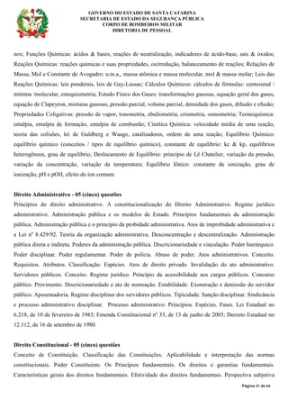 GOVERNO DO ESTADO DE SANTA CATARINA
SECRETARIA DE ESTADO DA SEGURANÇA PÚBLICA
CORPO DE BOMBEIROS MILITAR
DIRETORIA DE PESSOAL
Página 37 de 64
nox; Funções Químicas: ácidos & bases, reações de neutralização, indicadores de ácido-base, sais & óxidos;
Reações Químicas: reações químicas e suas propriedades, oxirredução, balanceamento de reações; Relações de
Massa, Mol e Constante de Avogadro: u.m.a., massa atômica e massa molecular, mol & massa molar; Leis das
Reações Químicas: leis ponderais, leis de Gay-Lussac; Cálculos Químicos: cálculos de fórmulas: centesimal /
mínima /molecular, estequiometria; Estudo Físico dos Gases: transformações gasosas, equação geral dos gases,
equação de Clapeyron, misturas gasosas, pressão parcial, volume parcial, densidade dos gases, difusão e efusão;
Propriedades Coligativas: pressão de vapor, tonometria, ebuliometria, criometria, osmometria; Termoquímica:
entalpia, entalpia de formação, entalpia de combustão; Cinética Química: velocidade média de uma reação,
teoria das colisões, lei de Guldberg e Waage, catalisadores, ordem de uma reação; Equilíbrio Químico:
equilíbrio químico (conceitos / tipos de equilíbrio químico), constante de equilíbrio: kc & kp, equilíbrios
heterogêneos, grau de equilíbrio; Deslocamento de Equilíbrio: princípio de Lê Chatelier, variação da pressão,
variação da concentração, variação da temperatura; Equilíbrio Iônico: constante de ionização, grau de
ionização, pH e pOH, efeito do íon comum.
Direito Administrativo - 05 (cinco) questões
Princípios do direito administrativo. A constitucionalização do Direito Administrativo. Regime jurídico
administrativo. Administração pública e os modelos de Estado. Princípios fundamentais da administração
pública. Administração pública e o princípio da probidade administrativa. Atos de improbidade administrativa e
a Lei nº 8.429/92. Teoria da organização administrativa. Desconcentração e descentralização. Administração
pública direta e indireta. Poderes da administração pública. Discricionariedade e vinculação. Poder hierárquico.
Poder disciplinar. Poder regulamentar. Poder de polícia. Abuso de poder. Atos administrativos. Conceito.
Requisitos. Atributos. Classificação. Espécies. Atos de direito privado. Invalidação do ato administrativo.
Servidores públicos. Conceito. Regime jurídico. Princípio da acessibilidade aos cargos públicos. Concurso
público. Provimento. Discricionariedade e ato de nomeação. Estabilidade. Exoneração e demissão do servidor
público. Aposentadoria. Regime disciplinar dos servidores públicos. Tipicidade. Sanção disciplinar. Sindicância
e processo administrativo disciplinar. Processo administrativo. Princípios. Espécies. Fases. Lei Estadual no
6.218, de 10 de fevereiro de 1983; Emenda Constitucional nº 33, de 13 de junho de 2003; Decreto Estadual no
12.112, de 16 de setembro de 1980.
Direito Constitucional - 05 (cinco) questões
Conceito de Constituição. Classificação das Constituições. Aplicabilidade e interpretação das normas
constitucionais. Poder Constituinte. Os Princípios fundamentais. Os direitos e garantias fundamentais.
Características gerais dos direitos fundamentais. Efetividade dos direitos fundamentais. Perspectiva subjetiva
 