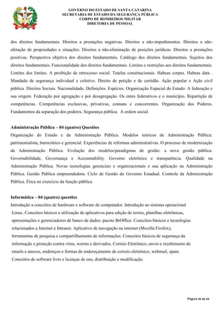 GOVERNO DO ESTADO DE SANTA CATARINA
SECRETARIA DE ESTADO DA SEGURANÇA PÚBLICA
CORPO DE BOMBEIROS MILITAR
DIRETORIA DE PESSOAL
Página 38 de 64
dos direitos fundamentais. Direitos a prestações negativas. Direitos a não-impedimentos. Direitos a não-
afetação de propriedades e situações. Direitos a não-eliminação de posições jurídicas. Direitos a prestações
positivas. Perspectiva objetiva dos direitos fundamentais. Catálogo dos direitos fundamentais. Sujeitos dos
direitos fundamentais. Funcionalidade dos direitos fundamentais. Limites e restrições aos direitos fundamentais.
Limites dos limites. A proibição de retrocesso social. Tutelas constitucionais. Habeas corpus. Habeas data .
Mandado de segurança individual e coletivo. Direito de petição e de certidão. Ação popular e Ação civil
pública. Direitos Sociais. Nacionalidade. Definições. Espécies. Organização Espacial do Estado: A federação e
sua origem. Federação por agregação e por desagregação. Os entes federativos e o município. Repartição de
competências. Competências exclusivas, privativas, comuns e concorrentes. Organização dos Poderes.
Fundamentos da separação dos poderes. Segurança pública. A ordem social.
Administração Pública – 04 (quatro) Questões
Organização do Estado e da Administração Pública. Modelos teóricos de Administração Pública:
patrimonialista, burocrático e gerencial. Experiências de reformas administrativas. O processo de modernização
da Administração Pública. Evolução dos modelos/paradigmas de gestão: a nova gestão pública.
Governabilidade, Governança e Accountability. Governo eletrônico e transparência. Qualidade na
Administração Pública. Novas tecnologias gerenciais e organizacionais e sua aplicação na Administração
Pública. Gestão Pública empreendedora. Ciclo de Gestão do Governo Estadual. Controle da Administração
Pública. Ética no exercício da função pública.
Informática – 04 (quatro) questões
Introdução a conceitos de hardware e software de computador. Introdução ao sistema operacional
Linux. Conceitos básicos e utilização de aplicativos para edição de textos, planilhas eletrônicas,
apresentações e gerenciadores de banco de dados: pacote BrOffice. Conceitos básicos e tecnologias
relacionados a Internet e Intranet. Aplicativo de navegação na internet (Mozilla Firefox),
ferramentas de pesquisa e compartilhamento de informações. Conceitos básicos de segurança da
informação e proteção contra vírus, worms e derivados. Correio Eletrônico, envio e recebimento de
emails e anexos, endereços e formas de endereçamento de correio eletrônico, webmail, spam.
Conceitos de software livre e licenças de uso, distribuição e modificação.
 
