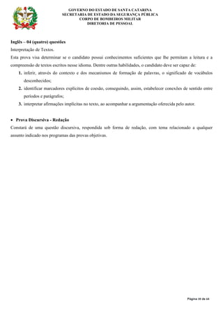 GOVERNO DO ESTADO DE SANTA CATARINA
SECRETARIA DE ESTADO DA SEGURANÇA PÚBLICA
CORPO DE BOMBEIROS MILITAR
DIRETORIA DE PESSOAL
Página 39 de 64
Inglês – 04 (quatro) questões
Interpretação de Textos.
Esta prova visa determinar se o candidato possui conhecimentos suficientes que lhe permitam a leitura e a
compreensão de textos escritos nesse idioma. Dentre outras habilidades, o candidato deve ser capaz de:
1. inferir, através do contexto e dos mecanismos de formação de palavras, o significado de vocábulos
desconhecidos;
2. identificar marcadores explícitos de coesão, conseguindo, assim, estabelecer conexões de sentido entre
períodos e parágrafos;
3. interpretar afirmações implícitas no texto, ao acompanhar a argumentação oferecida pelo autor.
• Prova Discursiva - Redação
Constará de uma questão discursiva, respondida sob forma de redação, com tema relacionado a qualquer
assunto indicado nos programas das provas objetivas.
 