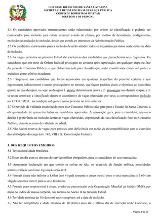 GOVERNO DO ESTADO DE SANTA CATARINA
SECRETARIA DE ESTADO DA SEGURANÇA PÚBLICA
CORPO DE BOMBEIROS MILITAR
DIRETORIA DE PESSOAL
Página 4 de 64
2.4 Os candidatos aprovados remanescentes serão relacionados por ordem de classificação e poderão ser
convocados para inclusão para cobrir eventual evasão de efetivo, por motivo de desistência, desligamento,
exclusão ou anulação de inclusão, desde que atenda os interesses da Administração Pública.
2.5 Os candidatos convocados para a inclusão deverão atender todos os requisitos previstos neste edital na data
de inclusão.
2.6 As vagas previstas no presente Edital são exclusivas dos candidatos que preencherem seus requisitos. Os
candidatos que por meio de Ordem Judicial prossigam no certame após reprovação, em qualquer etapa ou fase
do presente Concurso Público, e que obtiverem nota para classificação serão classificados como sub judice e
incluídos como efetivo excedente.
2.6.1 Sugere-se aos candidatos que forem reprovados em qualquer etapa/fase do presente certame e que
ingressarem judicialmente visando prosseguirem no mesmo, que façam pedidos claros e objetivos ao Judiciário
quanto ao que desejam, ou seja: se desejam 1. repetir determinada prova e 2. prosseguir nas demais etapas; e 3.
se restar aprovado e classificado dentre o quantitativo de vagas oferecidas por sexo, a correspondente inclusão
no CFO/CBMSC, na condição sub judice como previsto no item anterior.
2.7 O período de validade estabelecido para este Concurso Público não gera para o Estado de Santa Catarina, a
obrigatoriedade de aproveitar todos os candidatos aprovados. A aprovação gera, para o candidato, apenas o
direito à preferência na inclusão dentre as vagas oferecidas, dependendo da sua classificação final no Concurso
Público, durante o prazo de validade do edital.
2.8 Não haverá reserva de vagas para pessoas com deficiência em razão da incompatibilidade para o exercício
das atribuições do cargo (art. 142, VIII e X, Constituição Federal).
3. DOS REQUISITOS EXIGIDOS
3.1 Ter nacionalidade brasileira.
3.2 Estar em dia com os deveres do serviço militar obrigatório, para os candidatos do sexo masculino.
3.3 Apresentar declaração em que conste se sofreu ou não, no exercício de função pública, penalidades
administrativas conforme legislação aplicável.
3.4 Possuir altura não inferior a 1,65m (um vírgula sessenta e cinco metro) para o sexo masculino e 1,60 (um
vírgula sessenta metro) para o sexo feminino.
3.5 Possuir peso proporcional à altura, conforme preconizado pela Organização Mundial da Saúde (OMS), por
meio do índice de massa corporal, nos termos do Anexo II do presente Edital.
3.6 Ter idade mínima de 18 (dezoito) anos completos até a data da inclusão.
3.7 Não ter completado a idade máxima de 30 (trinta) anos até o último dia de inscrição neste Concurso, a
 