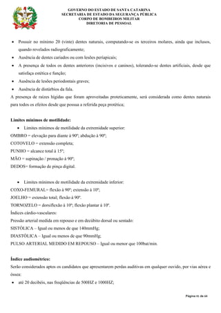 GOVERNO DO ESTADO DE SANTA CATARINA
SECRETARIA DE ESTADO DA SEGURANÇA PÚBLICA
CORPO DE BOMBEIROS MILITAR
DIRETORIA DE PESSOAL
Página 41 de 64
• Possuir no mínimo 20 (vinte) dentes naturais, computando-se os terceiros molares, ainda que inclusos,
quando revelados radiograficamente;
• Ausência de dentes cariados ou com lesões períapicais;
• A presença de todos os dentes anteriores (incisivos e caninos), tolerando-se dentes artificiais, desde que
satisfaça estética e função;
• Ausência de lesões periodontais graves;
• Ausência de distúrbios da fala.
A presença de raízes hígidas que foram aproveitadas proteticamente, será considerada como dentes naturais
para todos os efeitos desde que possua a referida peça protética;
Limites mínimos de motilidade:
• Limites mínimos de motilidade da extremidade superior:
OMBRO = elevação para diante à 90º; abdução à 90º;
COTOVELO = extensão completa;
PUNHO = alcance total à 15º;
MÃO = supinação / pronação à 90º;
DEDOS= formação de pinça digital.
• Limites mínimos de motilidade da extremidade inferior:
COXO-FEMURAL= flexão à 90º; extensão à 10º;
JOELHO = extensão total; flexão à 90º.
TORNOZELO = dorsiflexão à 10º; flexão plantar à 10º.
Índices cárdio-vasculares:
Pressão arterial medida em repouso e em decúbito dorsal ou sentado:
SISTÓLICA – Igual ou menos de que 140mmHg;
DIASTÓLICA – Igual ou menos de que 90mmHg;
PULSO ARTERIAL MEDIDO EM REPOUSO – Igual ou menor que 100bat/min.
Índice audiométrico:
Serão considerados aptos os candidatos que apresentarem perdas auditivas em qualquer ouvido, por vias aérea e
óssea:
• até 20 decibéis, nas freqüências de 500HZ e 1000HZ;
 