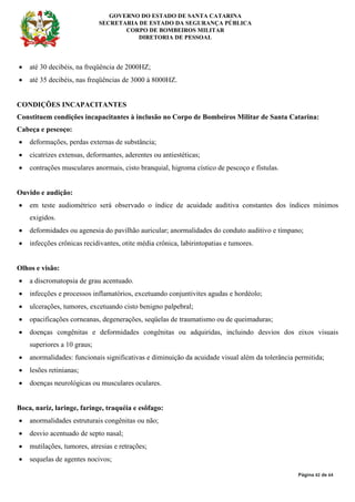 GOVERNO DO ESTADO DE SANTA CATARINA
SECRETARIA DE ESTADO DA SEGURANÇA PÚBLICA
CORPO DE BOMBEIROS MILITAR
DIRETORIA DE PESSOAL
Página 42 de 64
• até 30 decibéis, na freqüência de 2000HZ;
• até 35 decibéis, nas freqüências de 3000 à 8000HZ.
CONDIÇÕES INCAPACITANTES
Constituem condições incapacitantes à inclusão no Corpo de Bombeiros Militar de Santa Catarina:
Cabeça e pescoço:
• deformações, perdas externas de substância;
• cicatrizes extensas, deformantes, aderentes ou antiestéticas;
• contrações musculares anormais, cisto branquial, higroma cístico de pescoço e fístulas.
Ouvido e audição:
• em teste audiométrico será observado o índice de acuidade auditiva constantes dos índices mínimos
exigidos.
• deformidades ou agenesia do pavilhão auricular; anormalidades do conduto auditivo e tímpano;
• infecções crônicas recidivantes, otite média crônica, labirintopatias e tumores.
Olhos e visão:
• a discromatopsia de grau acentuado.
• infecções e processos inflamatórios, excetuando conjuntivites agudas e hordéolo;
• ulcerações, tumores, excetuando cisto benigno palpebral;
• opacificações corneanas, degenerações, seqüelas de traumatismo ou de queimaduras;
• doenças congênitas e deformidades congênitas ou adquiridas, incluindo desvios dos eixos visuais
superiores a 10 graus;
• anormalidades: funcionais significativas e diminuição da acuidade visual além da tolerância permitida;
• lesões retinianas;
• doenças neurológicas ou musculares oculares.
Boca, nariz, laringe, faringe, traquéia e esôfago:
• anormalidades estruturais congênitas ou não;
• desvio acentuado de septo nasal;
• mutilações, tumores, atresias e retrações;
• sequelas de agentes nocivos;
 