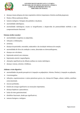 GOVERNO DO ESTADO DE SANTA CATARINA
SECRETARIA DE ESTADO DA SEGURANÇA PÚBLICA
CORPO DE BOMBEIROS MILITAR
DIRETORIA DE PESSOAL
Página 44 de 64
• doenças imuno-alérgicas do trato respiratório inferior (importante a história morbida pregressa);
• fístula e fibrose pulmonar difusa;
• tumores malignos e benignos dos pulmões e da pleura;
• anormalidade radiológicas;
• anormalidade radiológicas; exceto se insignificantes e desprovidas de potencialidade mórbida e sem
comprometimento funcional.
Sistema cárdio-vascular:
• anormalidades congênitas ou adquiridas;
• infecções e inflamações;
• arritmias;
• doenças do pericárdio, miocárdio, endocárdio e da circulação intrínseca do coração;
• anormalidade do feixe de condução e outras, detectadas no eletrocardiograma;
• doenças oro-valvulares;
• hipotensão arterial com sintomas;
• hipertensão arterial e taquiesfigmia;
• alterações significativas da silhueta cardíaca no exame radiológico;
• doenças venosas, arteriais e linfáticas.
Abdome e trato digestivo:
• anormalidades da parede perceptíveis à inspeção ou palpação(ex. hérnias, fístulas), à inspeção ou palpação;
• visceromegalias;
• infecções, esquistossomose e outras parasitoses graves, (ex. doença de Chagas, calazar, malária, amebíase
extra-intestinal);
• micoses profundas;
• história de cirurgia significativa ou ressecções importantes;
• doenças hepáticas e pancreáticas;
• lesões do trato gastrointestinal;
• distúrbios funcionais, desde que significativos;
• tumores benignos e malignos.
 