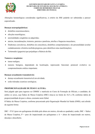 GOVERNO DO ESTADO DE SANTA CATARINA
SECRETARIA DE ESTADO DA SEGURANÇA PÚBLICA
CORPO DE BOMBEIROS MILITAR
DIRETORIA DE PESSOAL
Página 46 de 64
Alterações hematológicas consideradas significativas, à critério da JISE poderão ser submetidas a parecer
especializado.
Doenças neuropsiquiátricas:
• distúrbios neuromusculares;
• afecções neurológicas;
• anormalidades congênitas ou adquiridas;
• ataxias, incoordenações, tremores, paresias e paralisias, atrofias e fraquezas musculares;
• Síndromes convulsivas, distúrbios de consciência, distúrbios comportamentais e de personalidade (avaliar
cuidadosamente a história morbida pregressa, para identificar estas manifestações);
• Tartamudez (gagueira) que prejudique a fluência da fala.
Tumores e neoplasias:
• tumor maligno;
• tumores benignos, dependendo da localização, repercussão funcional, potencial evolutivo ou
comprometimento estético importante.
Doenças sexualmente transmissíveis:
• doença sexualmente transmissível em atividade;
• serão toleradas cicatrizes sorológicas.
PROPORCIONALIDADE DE PESO E ALTURA:
Será julgado apto para ingresso no CBMSC e matrícula no Curso de Formação de Oficiais, o candidato, de
ambos os sexos, cujo Índice de Massa Corpórea (IMC) situa-se no limite de 18,5 a 30, conforme tabela de
proporcionalidade de peso e altura, constante neste Edital.
O Índice de Massa Corpórea, conforme preconizado pela Organização Mundial de Saúde (OMS), será aferido
da seguinte forma:
IMC = P/A² (peso em quilogramas dividido pela altura em metros, elevada ao quadrado), sendo, IMC = Índice
de Massa Corpórea, P = peso do inspecionado em quilogramas e A = altura do inspecionado em metros,
descalço e descoberto.
 