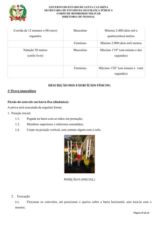 GOVERNO DO ESTADO DE SANTA CATARINA
SECRETARIA DE ESTADO DA SEGURANÇA PÚBLICA
CORPO DE BOMBEIROS MILITAR
DIRETORIA DE PESSOAL
Página 49 de 64
Corrida de 12 minutos e 00 (zero)
segundos
Masculino Mínimo 2.400 (dois mil e
quatrocentos) metros
Feminino Mínimo 2.000 (dois mil) metros
Natação 50 metros
(estilo livre)
Masculino Máximo 1'10” (um minuto e dez
segundos)
Feminino Máximo 1'20” (um minuto e vinte
segundos)
DESCRIÇÃO DOS EXERCÍCIOS FÍSICOS:
1ª Prova (masculino)
Flexão do cotovelo em barra fixa (dinâmica):
A prova será executada da seguinte forma:
1. Posição inicial:
1.1. Pegada na barra com as mãos em pronação;
1.2. Membros superiores e inferiores estendidos;
1.3. Corpo na posição vertical, sem contato algum com o solo.
POSIÇÃO 0 (INICIAL)
2. Execução:
2.1. Flexionar os cotovelos, até posicionar o queixo sobre a barra horizontal, sem tocá-la com o
mesmo;
 