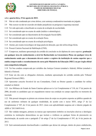 GOVERNO DO ESTADO DE SANTA CATARINA
SECRETARIA DE ESTADO DA SEGURANÇA PÚBLICA
CORPO DE BOMBEIROS MILITAR
DIRETORIA DE PESSOAL
Página 5 de 64
saber, quarta-feira, 19 de agosto de 2015.
3.8 Não ter sido condenado por crime doloso, com sentença condenatória transitada em julgado.
3.9 Não exercer ou não ter exercido atividades prejudiciais ou perigosas à segurança nacional.
3.10 Ter sido aprovado e classificado no exame de avaliação de escolaridade.
3.11 Ser considerado apto no exame de saúde (médico e odontológico).
3.12 Ser considerado apto no Questionário de Investigação Social (QIS).
3.13 Ser considerado apto no exame de avaliação física.
3.14 Ser considerado apto no exame de avaliação psicológica.
3.15 Atestar, por exame toxicológico de larga janela de detecção, que não utiliza droga ilícita.
3.16 Possuir Carteira Nacional de Habilitação (CNH).
3.17 Comprovar, mediante apresentação da certidão de conclusão ou do diploma do curso superior, graduação
em qualquer área de conhecimento a nível de Bacharelado ou Licenciatura Plena em qualquer área de
conhecimento sendo que o documento deverá conter o registro da instituição de ensino superior que o
emitiu comprovando o reconhecimento do curso pelo Ministério da Educação (MEC) ou por órgão oficial
com competência delegada.
3.18 Ter boa conduta comprovada por certidões das Justiças Comum (estadual e federal), Militar (estadual e
federal) e Eleitoral.
3.19 Estar em dia com as obrigações eleitorais, mediante apresentação de certidão emitida pelo Tribunal
Regional Eleitoral (TRE).
3.20 Apresentar conceito favorável de seu Comandante, Chefe ou Diretor quando o candidato for militar
estadual ou federal.
3.21 Aos Militares do Estado de Santa Catarina aplicar-se-á a Lei Complementar nº 318, de 17 de janeiro de
2006, devendo os candidatos que ser enquadrarem marcar sua condição no campo específico no momento da
inscrição.
3.22 Não possuir tatuagem ou pintura em extensas áreas do corpo ou em partes expostas ao público quando do
uso de uniformes militares de qualquer modalidade, de acordo com o inciso XXV, artigo 2º da Lei
Complementar nº 587, de 14 de janeiro de 2013. (item com aplicabilidade suspensa até o trânsito julgado da
ADIN nº 2013.069514-6)
3.23 São vedadas tatuagens, pinturas ou marcas que representem símbolos ou inscrições alusivas a ideologias
contrárias às instituições democráticas ou que incitem a violência ou qualquer forma de preconceito ou
discriminação, de acordo com o parágrafo 2º do artigo 2º da Lei Complementar nº 587, de 14 de janeiro de
2013.
3.24 Será automaticamente desclassificado o candidato que deixar de entregar, dentro do prazo estabelecido,
 