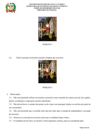 GOVERNO DO ESTADO DE SANTA CATARINA
SECRETARIA DE ESTADO DA SEGURANÇA PÚBLICA
CORPO DE BOMBEIROS MILITAR
DIRETORIA DE PESSOAL
Página 50 de 64
POSIÇÃO 1
2.2. Voltar à posição inicial pela extensão completa dos cotovelos.
POSIÇÃO 2
3. Observações:
3.1. Não será permitido utilizar movimentos acessórios como extensão da coluna cervical, dos quadris,
pernas, ou balançar o corpo para executar cada flexão;
3.2. Não deverá haver o contato das pernas ou do corpo com quaisquer objetos ou auxílios por parte de
um circunstante;
3.3. Não será permitido que o avaliado solte uma das mãos após a tomada da empunhadura e execução
do exercício;
3.4. Encerra-se a execução do exercício assim que o candidato largar a barra;
3.5. O candidato deverá fazer, no mínimo 3 (três) repetições corretas, para ser considerado apto;
 
