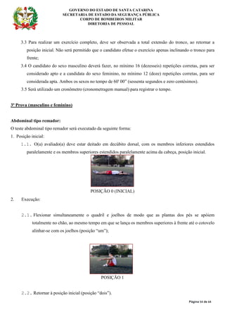 GOVERNO DO ESTADO DE SANTA CATARINA
SECRETARIA DE ESTADO DA SEGURANÇA PÚBLICA
CORPO DE BOMBEIROS MILITAR
DIRETORIA DE PESSOAL
Página 54 de 64
3.3 Para realizar um exercício completo, deve ser observada a total extensão do tronco, ao retornar a
posição inicial. Não será permitido que o candidato efetue o exercício apenas inclinando o tronco para
frente;
3.4 O candidato do sexo masculino deverá fazer, no mínimo 16 (dezesseis) repetições corretas, para ser
considerado apto e a candidata do sexo feminino, no mínimo 12 (doze) repetições corretas, para ser
considerada apta. Ambos os sexos no tempo de 60' 00” (sessenta segundos e zero centésimos).
3.5 Será utilizado um cronômetro (cronometragem manual) para registrar o tempo.
3ª Prova (masculino e feminino)
Abdominal tipo remador:
O teste abdominal tipo remador será executado da seguinte forma:
1. Posição inicial:
1.1. O(a) avaliado(a) deve estar deitado em decúbito dorsal, com os membros inferiores estendidos
paralelamente e os membros superiores estendidos paralelamente acima da cabeça, posição inicial.
POSIÇÃO 0 (INICIAL)
2. Execução:
2.1. Flexionar simultaneamente o quadril e joelhos de modo que as plantas dos pés se apóiem
totalmente no chão, ao mesmo tempo em que se lança os membros superiores à frente até o cotovelo
alinhar-se com os joelhos (posição “um”);
POSIÇÃO 1
2.2. Retornar à posição inicial (posição “dois”).
 