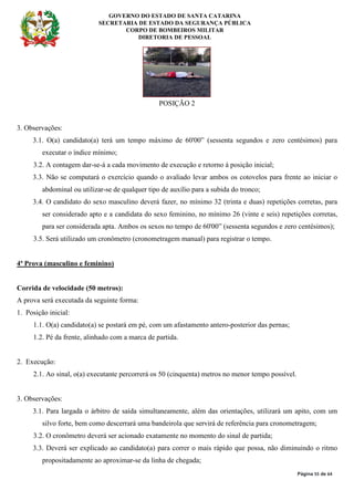 GOVERNO DO ESTADO DE SANTA CATARINA
SECRETARIA DE ESTADO DA SEGURANÇA PÚBLICA
CORPO DE BOMBEIROS MILITAR
DIRETORIA DE PESSOAL
Página 55 de 64
POSIÇÃO 2
3. Observações:
3.1. O(a) candidato(a) terá um tempo máximo de 60'00” (sessenta segundos e zero centésimos) para
executar o índice mínimo;
3.2. A contagem dar-se-á a cada movimento de execução e retorno à posição inicial;
3.3. Não se computará o exercício quando o avaliado levar ambos os cotovelos para frente ao iniciar o
abdominal ou utilizar-se de qualquer tipo de auxílio para a subida do tronco;
3.4. O candidato do sexo masculino deverá fazer, no mínimo 32 (trinta e duas) repetições corretas, para
ser considerado apto e a candidata do sexo feminino, no mínimo 26 (vinte e seis) repetições corretas,
para ser considerada apta. Ambos os sexos no tempo de 60'00” (sessenta segundos e zero centésimos);
3.5. Será utilizado um cronômetro (cronometragem manual) para registrar o tempo.
4ª Prova (masculino e feminino)
Corrida de velocidade (50 metros):
A prova será executada da seguinte forma:
1. Posição inicial:
1.1. O(a) candidato(a) se postará em pé, com um afastamento antero-posterior das pernas;
1.2. Pé da frente, alinhado com a marca de partida.
2. Execução:
2.1. Ao sinal, o(a) executante percorrerá os 50 (cinquenta) metros no menor tempo possível.
3. Observações:
3.1. Para largada o árbitro de saída simultaneamente, além das orientações, utilizará um apito, com um
silvo forte, bem como descerrará uma bandeirola que servirá de referência para cronometragem;
3.2. O cronômetro deverá ser acionado exatamente no momento do sinal de partida;
3.3. Deverá ser explicado ao candidato(a) para correr o mais rápido que possa, não diminuindo o ritmo
propositadamente ao aproximar-se da linha de chegada;
 
