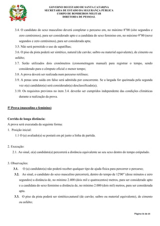 GOVERNO DO ESTADO DE SANTA CATARINA
SECRETARIA DE ESTADO DA SEGURANÇA PÚBLICA
CORPO DE BOMBEIROS MILITAR
DIRETORIA DE PESSOAL
Página 56 de 64
3.4. O candidato do sexo masculino deverá completar o percurso em, no máximo 8”00 (oito segundos e
zero centésimos), para ser considerado apto e a candidata do sexo feminino em, no máximo 9”00 (nove
segundos e zero centésimos), para ser considerada apta;
3.5. Não será permitido o uso de sapatilhas;
3.6. O piso da pista poderá ser sintético, natural (de carvão; saibro ou material equivalente), de cimento ou
asfalto;
3.7. Serão utilizados dois cronômetros (cronometragem manual) para registrar o tempo, sendo
considerado para o cômputo oficial o menor tempo;
3.8. A prova deverá ser realizada num percurso retilíneo;
3.9. A penas uma saída em falso será admitida por concorrente. Se a largada for queimada pela segunda
vez o(a) candidato(a) será considerado(a) desclassificado(a);
3.10. Os requisitos previstos no item 3.4. deverão ser cumpridos independente das condições climáticas
durante a realização da prova.
5ª Prova (masculino e feminino)
Corrida de longa distância:
A prova será executada da seguinte forma:
1. Posição inicial:
1.1 O (a) avaliado(a) se postará em pé junto a linha de partida.
2. Execução:
2.1. Ao sinal, o(a) candidato(a) percorrerá a distância equivalente ao seu sexo dentro do tempo estipulado.
3. Observações:
3.1. O (a) candidato(a) não poderá receber qualquer tipo de ajuda física para percorrer o percurso;
3.2. Ao sinal, o candidato do sexo masculino percorrerá, dentro do tempo de 12'00” (doze minutos e zero
segundos) a distância de, no mínimo 2.400 (dois mil e quatrocentos) metros, para ser considerado apto
e a candidata do sexo feminino a distância de, no mínimo 2.000 (dois mil) metros, para ser considerada
apta.
3.3. O piso da pista poderá ser sintético,natural (de carvão; saibro ou material equivalente), de cimento
ou asfalto;
 