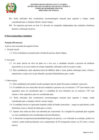 GOVERNO DO ESTADO DE SANTA CATARINA
SECRETARIA DE ESTADO DA SEGURANÇA PÚBLICA
CORPO DE BOMBEIROS MILITAR
DIRETORIA DE PESSOAL
Página 57 de 64
3.4. Serão utilizados dois cronômetros (cronometragem manual) para registrar o tempo, sendo
considerado para o cômputo oficial o menor tempo;
3.5. Os requisitos previstos no item 3.2. deverão ser cumpridos independente das condições climáticas
durante a realização da prova.
6ª Prova (masculino e feminino)
Natação (50 metros):
A prova será executada da seguinte forma:
1. Posição inicial:
1.1. O (a) avaliado(a) se postará junto a borda da piscina, dentro d'água.
2. Execução:
2.1. Ao sinal, através de silvo de apito ou a viva voz, o candidato iniciará o percurso da distância
equivalente ao seu sexo dentro do tempo estipulado, utilizando estilo livre para o nado;
2.2. O(a) candidato(a), após sAjudante-Geral do CBMSCer dado o sinal, poderá submergir junto a borda e
impulsionar o corpo com os pés obtendo a posição hidrodinâmica para o nado.
3. Observações:
3.1. O(a) candidato(a) não poderá receber qualquer tipo de ajuda física para completar o percurso;
3.2. O candidato do sexo masculino deverá completar o percurso em, no máximo 1’10” (um minuto e dez
segundos), para ser considerado apto e a candidata do sexo feminino em, no máximo 1’20” (um
minuto e vinte segundos), para ser considerada apta;
3.3. Serão utilizados dois cronômetros (cronometragem manual) para registrar o tempo, sendo
considerado para o cômputo oficial o menor tempo;
3.4. O candidato deverá se apresentar trajando calção de banho (masculino – sunga ou equivalente), maiô
(feminino), touca e chinelo de dedo para o evento;
3.5. Apenas uma saída em falso será admitida por concorrente. Se a largada for queimada pela segunda
vez o(a) candidato(a) será considerado(a) desclassificado(a);
3.6. A dimensão (comprimento/profundidade/largura) da piscina, a ser utilizada na avaliação, poderá ser
variável, sendo preferencialmente com comprimento de 50 (cinquenta) metros ou 25 (vinte e cinco)
metros;
 
