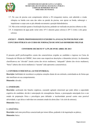 GOVERNO DO ESTADO DE SANTA CATARINA
SECRETARIA DE ESTADO DA SEGURANÇA PÚBLICA
CORPO DE BOMBEIROS MILITAR
DIRETORIA DE PESSOAL
Página 58 de 64
3.7. No caso de piscina com comprimento inferior a 50 (cinquenta) metros, será admitido a virada
olímpica ou batida com uma das mãos na parede da piscina, sem apoiar na borda, submergir e
impulsionar o corpo com os pés obtendo novamente a posição hidrodinâmica.
3.8. Não existe restrição quanto a localização da piscina, podendo ser realizada em piscina coberta ou não.
3.9. A temperatura da água pode variar entre 18º C (dezoito graus celcius) à 28º C (vinte e oito graus
celcius).
ANEXO V – PERFIL PROFISSIOGRÁFICO EXIGIDO NAAVALIAÇÃO PSICOLÓGICA DO
CONCURSO PÚBLICO AO CURSO DE FORMAÇÃO DE OFICIAIS BOMBEIRO MILITAR
CONFORME DECRETO Nº 1.479, DE 09 DE ABRIL DE 2013
O presente perfil profissiográfico consta das características exigidas ao candidato a ingresso no Curso de
Formação de Oficiais do CBMSC, bem como suas respectivas descrições e dimensões (níveis). As dimensões
classificam-se em “elevado” (muito acima dos níveis medianos), “adequado” (dentro dos níveis medianos),
“baixo” (abaixo dos níveis medianos) e “ausente” (não apresenta a característica).
1. CONTROLE EMOCIONAL (AUTOCONTROLE):
Descrição: habilidade de reconhecer as próprias emoções diante de um estímulo, controlando-as de forma que
não interfiram em seu comportamento;
Dimensão: elevado.
2. ANSIEDADE:
Descrição: aceleração das funções orgânicas, causando agitação emocional que pode afetar a capacidade
cognitiva do candidato; devido à antecipação de conseqüências futuras, a preocupação antecipada leva a um
estado de preparação física e psicológica para defender a incolumidade pessoal contra uma possível
adversidade, o que deixa o indivíduo em constante estado de alerta (fase 1 do ciclo de estresse);
Dimensão: baixo.
3. ANGÚSTIA:
Descrição: mal estar psicofísico caracterizado por temor difuso, podendo ir da inquietação ao pânico;
Dimensão: baixo.
 