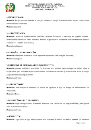 GOVERNO DO ESTADO DE SANTA CATARINA
SECRETARIA DE ESTADO DA SEGURANÇA PÚBLICA
CORPO DE BOMBEIROS MILITAR
DIRETORIA DE PESSOAL
Página 59 de 64
4. IMPULSIVIDADE:
Descrição: incapacidade de controlar as emoções e tendência a reagir de forma brusca e intensa, diante de um
estímulo interno ou externo;
Dimensão: ausente.
5. AUTOCONFIANÇA:
Descrição: atitude de autodomínio do candidato, presença de espírito e confiança nos próprios recursos,
estabelecendo contatos de forma resoluta e decidida. Capacidade de reconhecer suas características pessoais
dominantes e acreditar em si mesmo;
Dimensão: adequado.
6. RESISTÊNCIA À FRUSTRAÇÃO:
Descrição: capacidade de absorver e lidar objetiva e eficazmente com situações frustrantes;
Dimensão: adequado.
7. POTENCIAL DE DESENVOLVIMENTO COGNITIVO:
Descrição: grau de inteligência geral (fator G), dentro de faixa mediana padronizada para a análise, aliado à
receptividade para incorporar novos conhecimentos e reestruturar conceitos já estabelecidos, a fim de dirigir
adequadamente seu comportamento;
Dimensão: elevado.
8. AGRESSIVIDADE:
Descrição: manifestação de tendência ao ataque em oposição à fuga de perigos ou enfrentamento de
dificuldades;
Dimensão: baixo.
9. DISPOSIÇÃO PARA O TRABALHO:
Descrição: capacidade para lidar, de maneira produtiva, com tarefas sob sua responsabilidade, participando
delas de maneira construtiva;
Dimensão: elevado.
10. INICIATIVA:
Descrição: capacidade de agir adequadamente sem depender de ordem ou decisão superior em situações
 