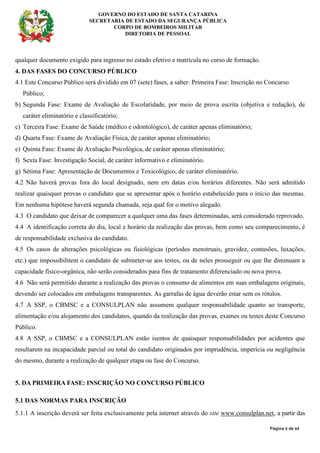 GOVERNO DO ESTADO DE SANTA CATARINA
SECRETARIA DE ESTADO DA SEGURANÇA PÚBLICA
CORPO DE BOMBEIROS MILITAR
DIRETORIA DE PESSOAL
Página 6 de 64
qualquer documento exigido para ingresso no estado efetivo e matrícula no curso de formação.
4. DAS FASES DO CONCURSO PÚBLICO
4.1 Este Concurso Público será dividido em 07 (sete) fases, a saber: Primeira Fase: Inscrição no Concurso
Público;
b) Segunda Fase: Exame de Avaliação de Escolaridade, por meio de prova escrita (objetiva e redação), de
caráter eliminatório e classificatório;
c) Terceira Fase: Exame de Saúde (médico e odontológico), de caráter apenas eliminatório;
d) Quarta Fase: Exame de Avaliação Física, de caráter apenas eliminatório;
e) Quinta Fase: Exame de Avaliação Psicológica, de caráter apenas eliminatório;
f) Sexta Fase: Investigação Social, de caráter informativo e eliminatório.
g) Sétima Fase: Apresentação de Documentos e Toxicológico, de caráter eliminatório.
4.2 Não haverá provas fora do local designado, nem em datas e/ou horários diferentes. Não será admitido
realizar quaisquer provas o candidato que se apresentar após o horário estabelecido para o início das mesmas.
Em nenhuma hipótese haverá segunda chamada, seja qual for o motivo alegado.
4.3 O candidato que deixar de comparecer a qualquer uma das fases determinadas, será considerado reprovado.
4.4 A identificação correta do dia, local e horário da realização das provas, bem como seu comparecimento, é
de responsabilidade exclusiva do candidato.
4.5 Os casos de alterações psicológicas ou fisiológicas (períodos menstruais, gravidez, contusões, luxações,
etc.) que impossibilitem o candidato de submeter-se aos testes, ou de neles prosseguir ou que lhe diminuam a
capacidade físico-orgânica, não serão considerados para fins de tratamento diferenciado ou nova prova.
4.6 Não será permitido durante a realização das provas o consumo de alimentos em suas embalagens originais,
devendo ser colocados em embalagens transparentes. As garrafas de água deverão estar sem os rótulos.
4.7 A SSP, o CBMSC e a CONSULPLAN não assumem qualquer responsabilidade quanto ao transporte,
alimentação e/ou alojamento dos candidatos, quando da realização das provas, exames ou testes deste Concurso
Público.
4.8 A SSP, o CBMSC e a CONSULPLAN estão isentos de quaisquer responsabilidades por acidentes que
resultarem na incapacidade parcial ou total do candidato originados por imprudência, imperícia ou negligência
do mesmo, durante a realização de qualquer etapa ou fase do Concurso.
5. DA PRIMEIRA FASE: INSCRIÇÃO NO CONCURSO PÚBLICO
5.1 DAS NORMAS PARA INSCRIÇÃO
5.1.1 A inscrição deverá ser feita exclusivamente pela internet através do site www.consulplan.net, a partir das
 
