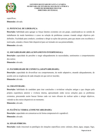 GOVERNO DO ESTADO DE SANTA CATARINA
SECRETARIA DE ESTADO DA SEGURANÇA PÚBLICA
CORPO DE BOMBEIROS MILITAR
DIRETORIA DE PESSOAL
Página 60 de 64
específicas;
Dimensão: elevado.
11. POTENCIAL DE LIDERANÇA:
Descrição: habilidade para agregar as forças latentes existentes em um grupo, canalizando-as no sentido de
trabalharem de modo harmônico e coeso na solução de problemas comuns visando atingir objetivos pré-
definidos. Facilidade para conduzir, coordenar e dirigir as ações das pessoas, para que atuem com excelência e
motivação, estando o futuro líder disponível para ser treinado em sua potencialidade;
Dimensão: elevado.
12. SOCIABILIDADE (RELACIONAMENTO INTERPESSOAL):
Descrição: capacidade de perceber e reagir adequadamente às necessidades, sentimentos e comportamentos
dos outros;
Dimensão: elevado.
13. FLEXIBILIDADE DE CONDUTA (ADAPTABILIDADE):
Descrição: capacidade de diversificar seu comportamento, de modo adaptativo, atuando adequadamente, de
acordo com as exigências de cada situação em que estiver inserido;
Dimensão: elevado.
14. CRIATIVIDADE:
Descrição: habilidade do candidato para tirar conclusões e revitalizar soluções antigas a que chegou pela
própria experiência anterior e vivência interna, apresentando então novas soluções para os problemas
existentes, procurando assim buscar formas cada vez mais eficazes de realizar ações e atingir objetivos,
valendo-se dos meios disponíveis no momento;
Dimensão: elevado.
15. FLUÊNCIA VERBAL (COMUNICABILIDADE):
Descrição: capacidade em comunicar-se de forma compreensível e agradável;
Dimensão: elevado.
16. SINAIS FÓBICOS:
Descrição: medo irracional ou patológico de situações específicas como: animais, altura, água, sangue, fogo,
 