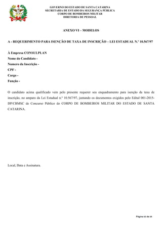 GOVERNO DO ESTADO DE SANTA CATARINA
SECRETARIA DE ESTADO DA SEGURANÇA PÚBLICA
CORPO DE BOMBEIROS MILITAR
DIRETORIA DE PESSOAL
Página 63 de 64
ANEXO VI – MODELOS
A - REQUERIMENTO PARA ISENÇÃO DE TAXA DE INSCRIÇÃO – LEI ESTADUAL N.º 10.567/97
À Empresa CONSULPLAN
Nome do Candidato -
Numero da Inscrição -
CPF -
Cargo -
Função -
O candidato acima qualificado vem pelo presente requerer seu enquadramento para isenção da taxa de
inscrição, no amparo da Lei Estadual n.º 10.567/97, juntando os documentos exigidos pelo Edital 001-2015-
DP/CBMSC de Concurso Público do CORPO DE BOMBEIROS MILITAR DO ESTADO DE SANTA
CATARINA.
Local, Data e Assinatura.
 