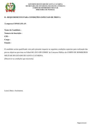 GOVERNO DO ESTADO DE SANTA CATARINA
SECRETARIA DE ESTADO DA SEGURANÇA PÚBLICA
CORPO DE BOMBEIROS MILITAR
DIRETORIA DE PESSOAL
Página 64 de 64
B - REQUERIMENTO PARA CONDIÇÕES ESPECIAIS DE PROVA
À empresa CONSULPLAN
Nome do Candidato -
Numero da Inscrição -
CPF -
Cargo -
Função -
O candidato acima qualificado vem pelo presente requerer as seguintes condições especiais para realização das
provas objetivas previstas no Edital 001-2015-DP-CBMSC de Concurso Público do CORPO DE BOMBEIROS
MILITAR DO ESTADO DE SANTA CATARINA.
[Descrever as condições que necessita]
Local, Data e Assinatura.
 