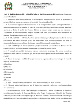 GOVERNO DO ESTADO DE SANTA CATARINA
SECRETARIA DE ESTADO DA SEGURANÇA PÚBLICA
CORPO DE BOMBEIROS MILITAR
DIRETORIA DE PESSOAL
Página 7 de 64
14h00 do dia 20 de julho de 2015 até às 23h59min, do dia 19 de agosto de 2015, conforme Cronograma,
Anexo I deste Edital.
5.1.2 Para efetuar a inscrição pela Internet, o candidato ou seu representante legal, deverá ler atentamente o
presente Edital e as orientações constantes do Formulário Eletrônico de Inscrição.
5.1.3 É de exclusiva responsabilidade do candidato, ou de seu representante legal, o correto preenchimento e
as informações prestadas no momento da inscrição, bem como o envio da documentação exigida. O CBMSC
reserva-se ao direito de excluir do Concurso Público, a qualquer tempo, aquele que não preencher o
Requerimento de Inscrição de forma completa e correta, bem como o que fornecer dados inverídicos em
quaisquer fases e/ou etapas do presente certame.
5.1.4 A SSP, o CBMSC e a CONSULPLAN não se responsabilizam por solicitações de inscrições via Internet
não recebidas por motivos de ordem técnica dos computadores, falha ou congestionamento das linhas de
comunicação, bem como outros fatores técnicos que impossibilitem a transferência de dados.
5.1.5 Cada candidato poderá efetuar somente 01 (uma) inscrição neste Concurso Público. Havendo mais de
01 (uma) inscrição, serão canceladas a(s) mais antiga(s), permanecendo a mais recente.
5.1.6 A inscrição do candidato implica no expresso conhecimento e aceitação das normas e condições
estabelecidas neste Edital e das decisões que possam ser tomadas pela Comissão de Concurso Público do
CBMSC.
5.1.7 No ato da inscrição o candidato deve optar por uma das seguintes cidades para realização do exame de
avaliação de escolaridade:
a) Canoinhas;
b) Chapecó;
c) Curitibanos;
d) Florianópolis;
e) Joinville;
f) Lages; ou,
g) Tubarão.
5.1.8 Após a efetivação da inscrição, não será aceito pedido de mudança da opção da cidade.
5.1.9 Não serão aceitas inscrições: com falta de documentos, via postal, via fax, por e-mail, extemporâneas
e/ou condicionais.
5.1.10 Serão considerados válidos como documentos de identidade: Carteiras e/ou Cédulas de Identidade
expedidas pelas Secretarias de Segurança Pública, pelas Forças Armadas, pelo Ministério das Relações
Exteriores, pelas Polícias Militares e pelo Corpos de Bombeiros Militares; Cédulas de Identidade fornecidas por
Órgãos Públicos ou Conselhos de Fiscalização do Exercício Profissional que, por Lei Federal, são válidos como
 