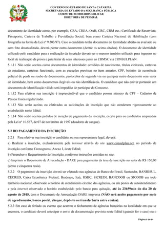 GOVERNO DO ESTADO DE SANTA CATARINA
SECRETARIA DE ESTADO DA SEGURANÇA PÚBLICA
CORPO DE BOMBEIROS MILITAR
DIRETORIA DE PESSOAL
Página 8 de 64
documento de identidade como, por exemplo, CRA, CREA, OAB, CRC, CRM etc.; Certificado de Reservista;
Passaporte; Carteira de Trabalho e Previdência Social, bem como Carteira Nacional de Habilitação (com
fotografia na forma da Lei nº 9.503/97). Caso o candidato tenha documento de Identidade aberto ou avariado ou
com foto desatualizada, deverá portar outro documento (dentre os acima citados). O documento de identidade
utilizado pelo candidato para a realização da inscrição deverá ser o mesmo também utilizado para ingresso no
local de realização da prova e para tratar de seus interesses junto ao CBMSC e à CONSULPLAN.
5.1.11 Não serão aceitos como documentos de identidade: certidões de nascimento, títulos eleitorais, carteiras
de estudante, carteiras funcionais, com as exceções previstas no item anterior, CPF, boletim de ocorrência
policial de perda ou roubo de documentos, protocolos de segunda via ou qualquer outro documento sem valor
de identidade, bem como documentos ilegíveis ou não identificáveis. O candidato que não estiver portando um
documento de identificação válido será impedido de participar do Concurso.
5.1.12 Para efetivar sua inscrição é imprescindível que o candidato possua número de CPF – Cadastro de
Pessoa Física regularizado.
5.1.13 Não serão aceitas ou efetivadas as solicitações de inscrição que não atenderem rigorosamente ao
estabelecido neste Edital.
5.1.14 Não serão aceitos pedidos de isenção de pagamento da inscrição, exceto para os candidatos amparados
pela Lei nº 10.567, de 07 de novembro de 1997 (doadores de sangue).
5.2 DO PAGAMENTO DA INSCRIÇÃO
5.2.1 Para efetivar sua inscrição o candidato, ou seu representante legal, deverá:
a) Realizar a inscrição, exclusivamente pela internet através do site www.consulplan.net, no período de
inscrição conforme Cronograma, Anexo I, deste Edital;
b) Preencher o Requerimento de Inscrição, conforme instruções contidas no site;
c) Imprimir o Documento de Arrecadação - DARE para pagamento da taxa de inscrição no valor de R$ 150,00
(cento e cinquenta reais).
5.2.2 O pagamento da inscrição deverá ser efetuado nas agências do Banco do Brasil, Santander, BANRISUL,
CECRED, Caixa Econômica Federal, Bradesco, Itaú, HSBC, SICREDI, BANCOOB ou SICOOB em todo
território nacional, observado o horário de atendimento externo das agências, ou em postos de autoatendimento
e pela internet observado o horário estabelecido pelo banco para quitação, até às 23h59min do dia 20 de
agosto de 2015, com o Documento de Arrecadação DARE impressa (NÃO será aceito pagamento por meio
de agendamento, banco postal, cheque, depósito ou transferência entre contas).
5.2.3 Em caso de feriado ou evento que acarrete o fechamento de agências bancárias na localidade em que se
encontra, o candidato deverá antecipar o envio da documentação prevista neste Edital (quando for o caso) ou o
 