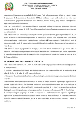 GOVERNO DO ESTADO DE SANTA CATARINA
SECRETARIA DE ESTADO DA SEGURANÇA PÚBLICA
CORPO DE BOMBEIROS MILITAR
DIRETORIA DE PESSOAL
Página 9 de 64
pagamento do Documento de Arrecadação DARE para o 1º dia útil que antecede o feriado ou evento. No caso
de pagamento do Documento de Arrecadação DARE, o candidato poderá ainda realizá-lo por outro meio
alternativo válido (pagamento do título em caixa eletrônico, Internet Banking, etc.), devendo ser respeitado o
prazo limite determinado neste Edital.
5.2.4 A CONSULPLAN, em nenhuma hipótese, processará qualquer registro de pagamento com data
posterior ao dia 20 de agosto de 2015. As solicitações de inscrições realizadas com pagamento após esta data
não serão acatadas.
5.2.5 O candidato terá sua inscrição homologada somente após o recebimento, pela empresa CONSULPLAN,
através do banco, da confirmação do pagamento de sua inscrição, no valor exato estipulado neste Edital. Como
todo o procedimento é realizado por via eletrônica, o candidato NÃO deve remeter à CONSULPLAN cópia de
sua documentação, sendo de sua exclusiva responsabilidade a informação dos dados no ato de inscrição, sob as
penas da lei.
5.2.6 Antes de efetuar o pagamento da inscrição, o candidato deverá certificar-se de que possui todas as
condições e pré-requisitos exigidos para inclusão no CFO do CBMSC. O candidato, após efetuar o pagamento
da inscrição, não será reembolsado do respectivo valor sob qualquer pretexto, exceto em caso de anulação plena
do Concurso Público.
5.3 DA ISENÇÃO DE PAGAMENTO DA INSCRIÇÃO
5.3.1 O candidato amparado pela Lei n°. 10.567/97 (doador de sangue) e interessado na isenção de pagamento
da inscrição deverá:
a) Realizar a inscrição exclusivamente pela internet através do site www.consulplan.net, no período de 20 de
julho de 2015 a 23 de julho de 2015, impreterivelmente;
b) Preencher o Requerimento de Inscrição, conforme instruções contidas no site, e preencher o campo destinado
à isenção;
c) O documento para comprovação da condição de doador de sangue deverá ser expedido por órgão oficial ou
entidade credenciada coletora, discriminando o número e as correspondentes datas em que foram realizadas as
doações, em número não inferior a 03 (três), considerando o período de 12 (doze) meses anteriores ao último
dia do período previsto para isenção de taxas para doadores de sangue, conforme Anexo VI - A deste Edital;
d) A comprovação para equiparação de doador de sangue far-se-á mediante documento específico expedido por
órgão oficial ou entidade credenciada devendo constar a data de início da atuação na campanha, minucioso
relato das atividades desenvolvidas e declaração de que o interessado faz jus aos benefícios da Lei Estadual n°
10.567/97;
 