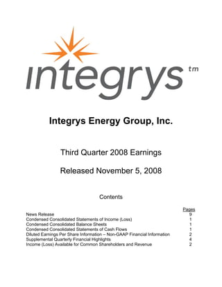 Integrys Energy Group, Inc.


                Third Quarter 2008 Earnings

                Released November 5, 2008


                                    Contents

                                                                          Pages
News Release                                                                 9
Condensed Consolidated Statements of Income (Loss)                           1
Condensed Consolidated Balance Sheets                                        1
Condensed Consolidated Statements of Cash Flows                              1
Diluted Earnings Per Share Information – Non-GAAP Financial Information     2
Supplemental Quarterly Financial Highlights                                 4
Income (Loss) Available for Common Shareholders and Revenue                 2
 