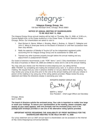 18MAR200813485309
                                Integrys Energy Group, Inc.
                         130 East Randolph Drive, Chicago, Illinois 60601

                      NOTICE OF ANNUAL MEETING OF SHAREHOLDERS
                                TO BE HELD MAY 15, 2008
The Integrys Energy Group annual meeting will be held on Thursday, May 15, 2008, at 10:00 a.m.,
Central daylight time, at the Chase Auditorium in the Chase Tower, 10 South Dearborn Street,
Chicago, Illinois. Our shareholders are asked to vote to:
    1.   Elect Richard A. Bemis, William J. Brodsky, Albert J. Budney, Jr., Robert C. Gallagher and
         John C. Meng to three-year terms on the Board of Directors or until their successors have
         been duly elected;
    2.   Ratify the selection of Deloitte & Touche LLP as the independent registered public
         accounting firm for Integrys Energy Group and its subsidiaries for 2008; and
    3.   Transact any other business properly brought before the annual meeting and any
         adjournment or postponement thereof.
Our board of directors recommends a vote ‘‘FOR’’ Items 1 and 2. Only shareholders of record at
the close of business on March 20, 2008 are entitled to notice and to vote at the annual meeting.
You may vote your shares over the Internet at www.voteproxy.com, by calling toll-free
(800) 776-9437, by completing and mailing the enclosed proxy card, or in person at the annual
meeting. We request that you vote in advance whether or not you attend the annual meeting. You
may revoke your proxy at any time prior to the vote at the annual meeting and vote your shares in
person at the meeting or by using any of the voting options provided. Please review the proxy
statement and follow the directions closely in exercising your vote.

                                                  INTEGRYS ENERGY GROUP INC.
                                                                       ,




                                                                             25MAR200409570200
                                                  BARTH J. WOLF
                                                  Vice President – Chief Legal Officer and Secretary
Chicago, Illinois
April 4, 2008

The board of directors solicits the enclosed proxy. Your vote is important no matter how large
or small your holdings. To assure your representation at the meeting, please complete, sign
exactly as your name appears, date and promptly mail the enclosed proxy card in the
postage-paid envelope provided or use one of the alternative voting options provided.

   IMPORTANT NOTICE REGARDING THE AVAILABILITY OF PROXY MATERIALS FOR THE
              SHAREHOLDER MEETING TO BE HELD ON MAY 15, 2008
Our proxy statement and our 2007 annual report to shareholders can be accessed on the Internet
at http://www.integrysgroup.com/proxymaterials/.
 